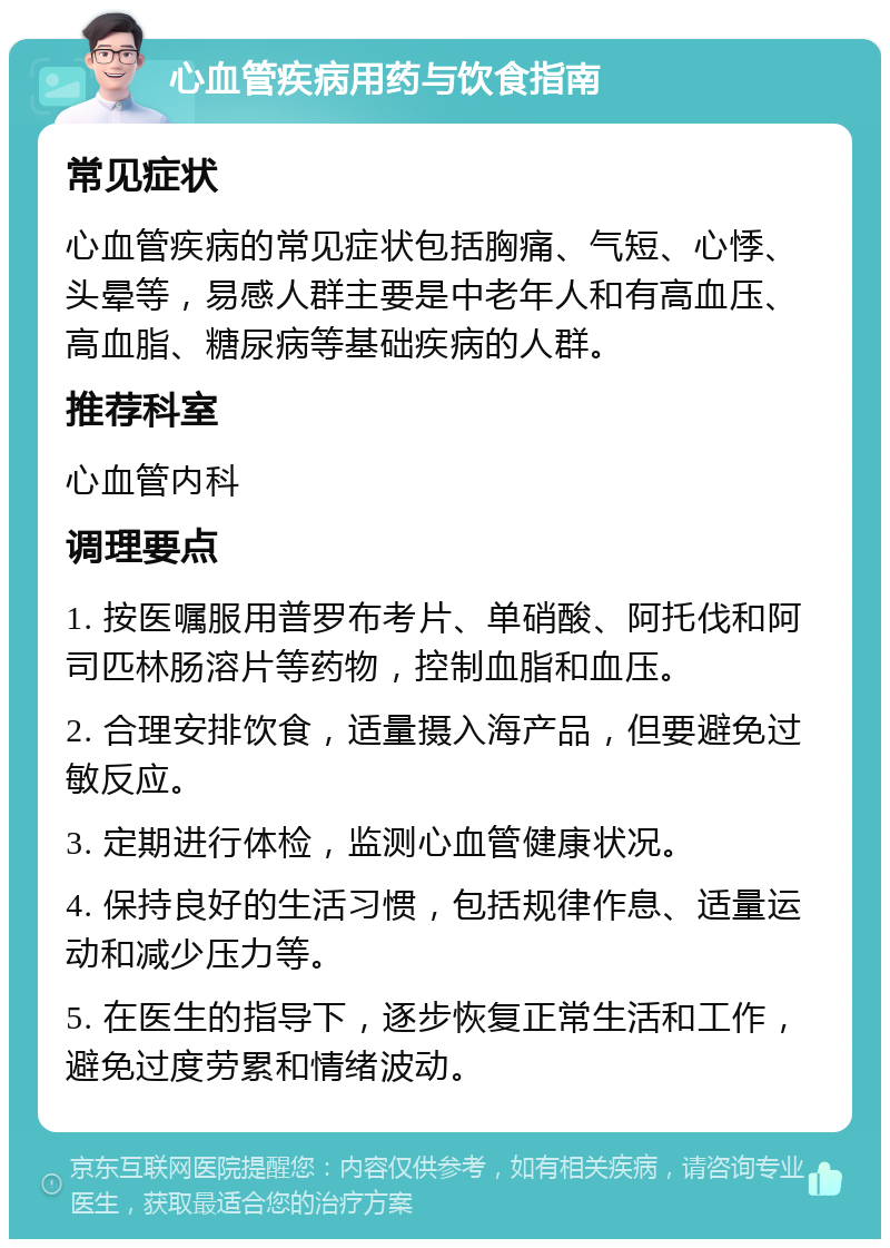 心血管疾病用药与饮食指南 常见症状 心血管疾病的常见症状包括胸痛、气短、心悸、头晕等，易感人群主要是中老年人和有高血压、高血脂、糖尿病等基础疾病的人群。 推荐科室 心血管内科 调理要点 1. 按医嘱服用普罗布考片、单硝酸、阿托伐和阿司匹林肠溶片等药物，控制血脂和血压。 2. 合理安排饮食，适量摄入海产品，但要避免过敏反应。 3. 定期进行体检，监测心血管健康状况。 4. 保持良好的生活习惯，包括规律作息、适量运动和减少压力等。 5. 在医生的指导下，逐步恢复正常生活和工作，避免过度劳累和情绪波动。