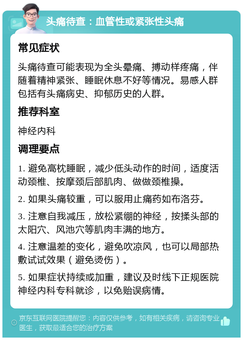 头痛待查：血管性或紧张性头痛 常见症状 头痛待查可能表现为全头晕痛、搏动样疼痛，伴随着精神紧张、睡眠休息不好等情况。易感人群包括有头痛病史、抑郁历史的人群。 推荐科室 神经内科 调理要点 1. 避免高枕睡眠，减少低头动作的时间，适度活动颈椎、按摩颈后部肌肉、做做颈椎操。 2. 如果头痛较重，可以服用止痛药如布洛芬。 3. 注意自我减压，放松紧绷的神经，按揉头部的太阳穴、风池穴等肌肉丰满的地方。 4. 注意温差的变化，避免吹凉风，也可以局部热敷试试效果（避免烫伤）。 5. 如果症状持续或加重，建议及时线下正规医院神经内科专科就诊，以免贻误病情。