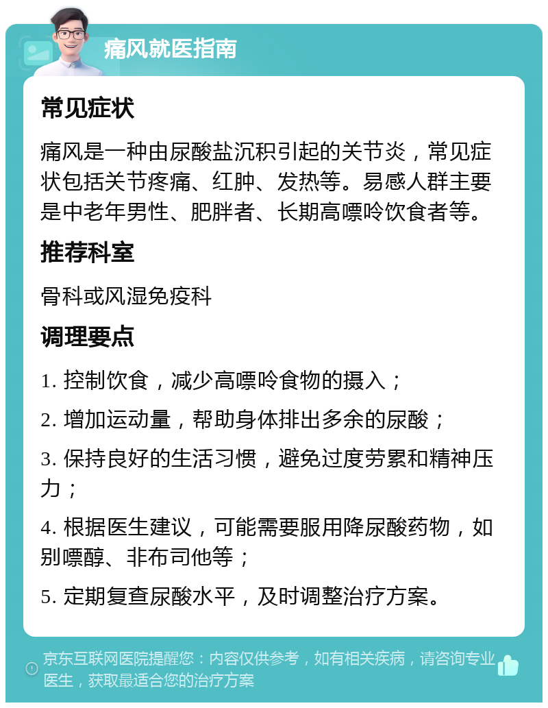 痛风就医指南 常见症状 痛风是一种由尿酸盐沉积引起的关节炎，常见症状包括关节疼痛、红肿、发热等。易感人群主要是中老年男性、肥胖者、长期高嘌呤饮食者等。 推荐科室 骨科或风湿免疫科 调理要点 1. 控制饮食，减少高嘌呤食物的摄入； 2. 增加运动量，帮助身体排出多余的尿酸； 3. 保持良好的生活习惯，避免过度劳累和精神压力； 4. 根据医生建议，可能需要服用降尿酸药物，如别嘌醇、非布司他等； 5. 定期复查尿酸水平，及时调整治疗方案。