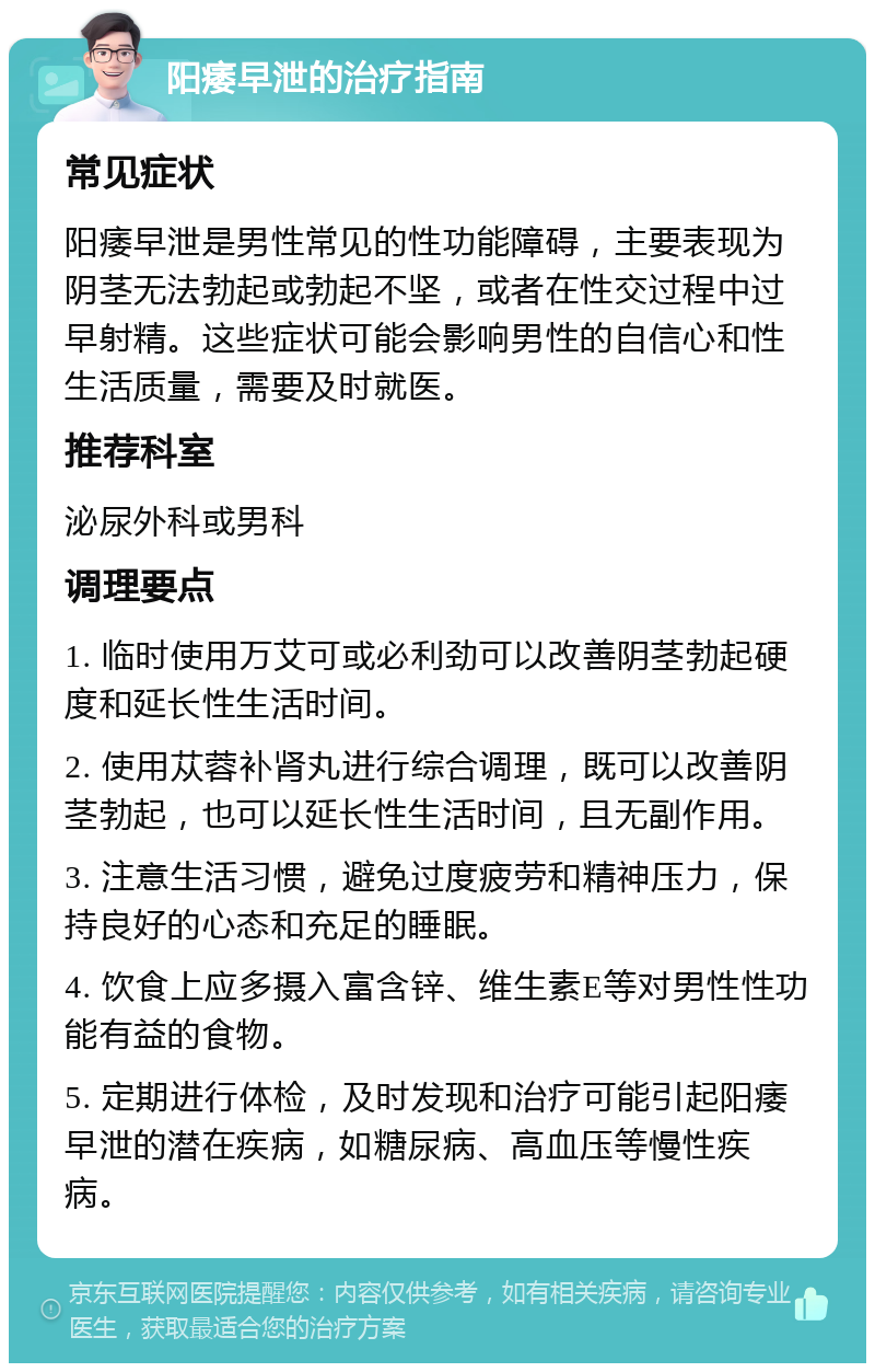 阳痿早泄的治疗指南 常见症状 阳痿早泄是男性常见的性功能障碍，主要表现为阴茎无法勃起或勃起不坚，或者在性交过程中过早射精。这些症状可能会影响男性的自信心和性生活质量，需要及时就医。 推荐科室 泌尿外科或男科 调理要点 1. 临时使用万艾可或必利劲可以改善阴茎勃起硬度和延长性生活时间。 2. 使用苁蓉补肾丸进行综合调理，既可以改善阴茎勃起，也可以延长性生活时间，且无副作用。 3. 注意生活习惯，避免过度疲劳和精神压力，保持良好的心态和充足的睡眠。 4. 饮食上应多摄入富含锌、维生素E等对男性性功能有益的食物。 5. 定期进行体检，及时发现和治疗可能引起阳痿早泄的潜在疾病，如糖尿病、高血压等慢性疾病。