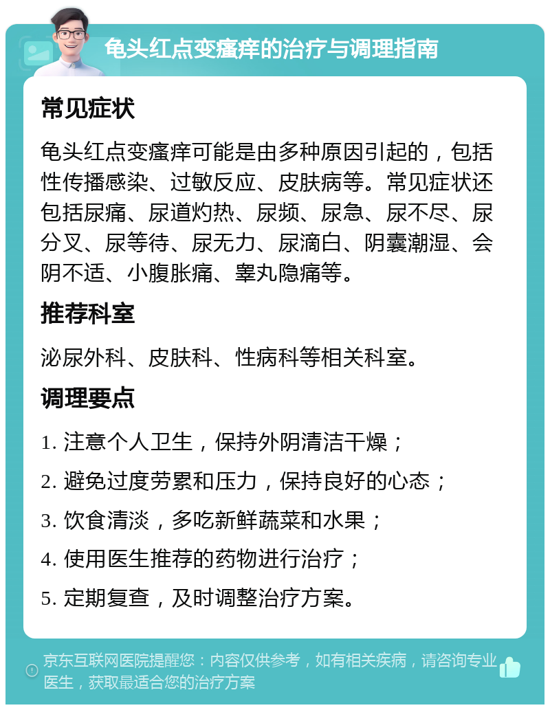 龟头红点变瘙痒的治疗与调理指南 常见症状 龟头红点变瘙痒可能是由多种原因引起的，包括性传播感染、过敏反应、皮肤病等。常见症状还包括尿痛、尿道灼热、尿频、尿急、尿不尽、尿分叉、尿等待、尿无力、尿滴白、阴囊潮湿、会阴不适、小腹胀痛、睾丸隐痛等。 推荐科室 泌尿外科、皮肤科、性病科等相关科室。 调理要点 1. 注意个人卫生，保持外阴清洁干燥； 2. 避免过度劳累和压力，保持良好的心态； 3. 饮食清淡，多吃新鲜蔬菜和水果； 4. 使用医生推荐的药物进行治疗； 5. 定期复查，及时调整治疗方案。