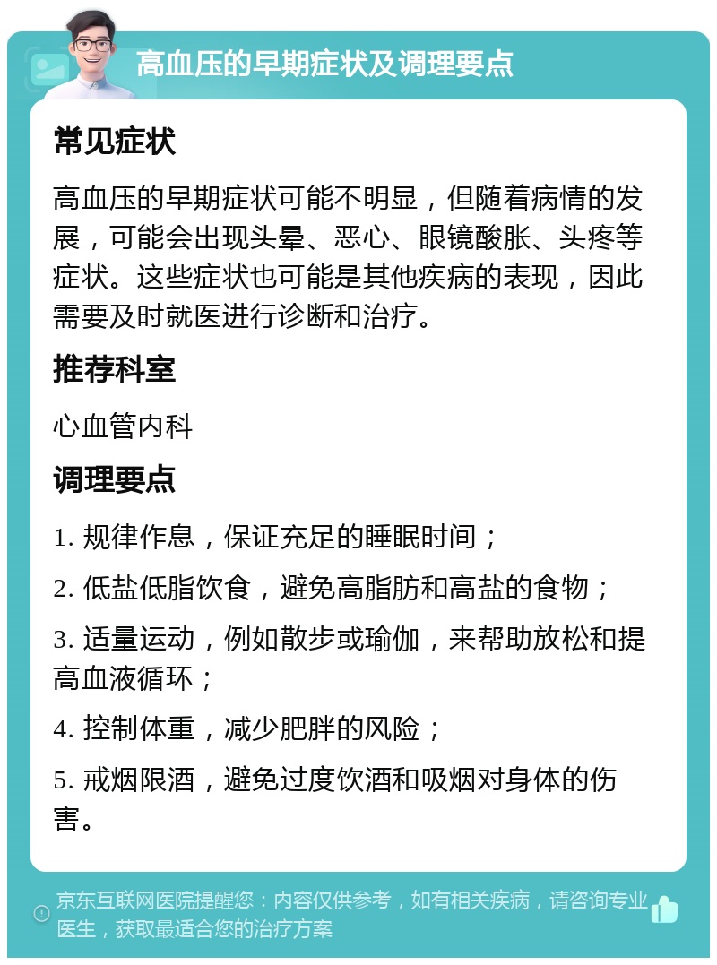 高血压的早期症状及调理要点 常见症状 高血压的早期症状可能不明显，但随着病情的发展，可能会出现头晕、恶心、眼镜酸胀、头疼等症状。这些症状也可能是其他疾病的表现，因此需要及时就医进行诊断和治疗。 推荐科室 心血管内科 调理要点 1. 规律作息，保证充足的睡眠时间； 2. 低盐低脂饮食，避免高脂肪和高盐的食物； 3. 适量运动，例如散步或瑜伽，来帮助放松和提高血液循环； 4. 控制体重，减少肥胖的风险； 5. 戒烟限酒，避免过度饮酒和吸烟对身体的伤害。