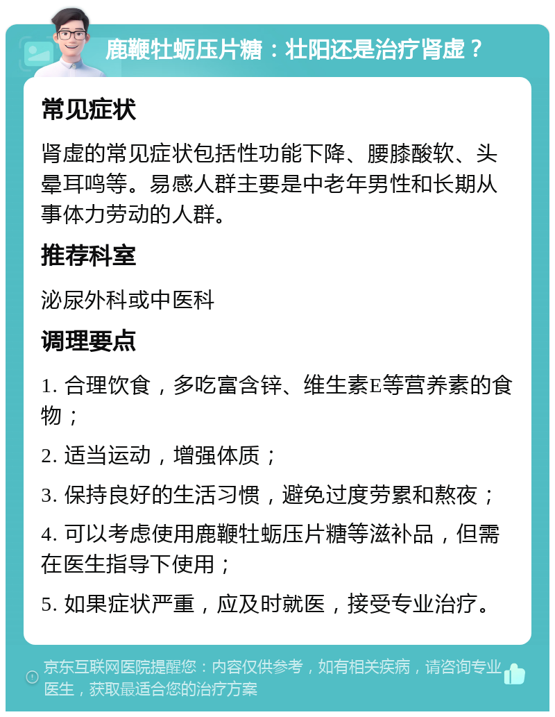 鹿鞭牡蛎压片糖：壮阳还是治疗肾虚？ 常见症状 肾虚的常见症状包括性功能下降、腰膝酸软、头晕耳鸣等。易感人群主要是中老年男性和长期从事体力劳动的人群。 推荐科室 泌尿外科或中医科 调理要点 1. 合理饮食，多吃富含锌、维生素E等营养素的食物； 2. 适当运动，增强体质； 3. 保持良好的生活习惯，避免过度劳累和熬夜； 4. 可以考虑使用鹿鞭牡蛎压片糖等滋补品，但需在医生指导下使用； 5. 如果症状严重，应及时就医，接受专业治疗。