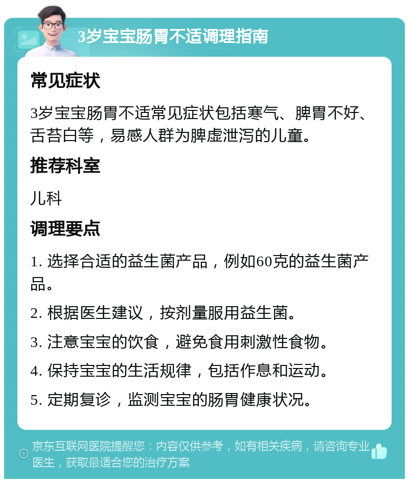 3岁宝宝肠胃不适调理指南 常见症状 3岁宝宝肠胃不适常见症状包括寒气、脾胃不好、舌苔白等，易感人群为脾虚泄泻的儿童。 推荐科室 儿科 调理要点 1. 选择合适的益生菌产品，例如60克的益生菌产品。 2. 根据医生建议，按剂量服用益生菌。 3. 注意宝宝的饮食，避免食用刺激性食物。 4. 保持宝宝的生活规律，包括作息和运动。 5. 定期复诊，监测宝宝的肠胃健康状况。