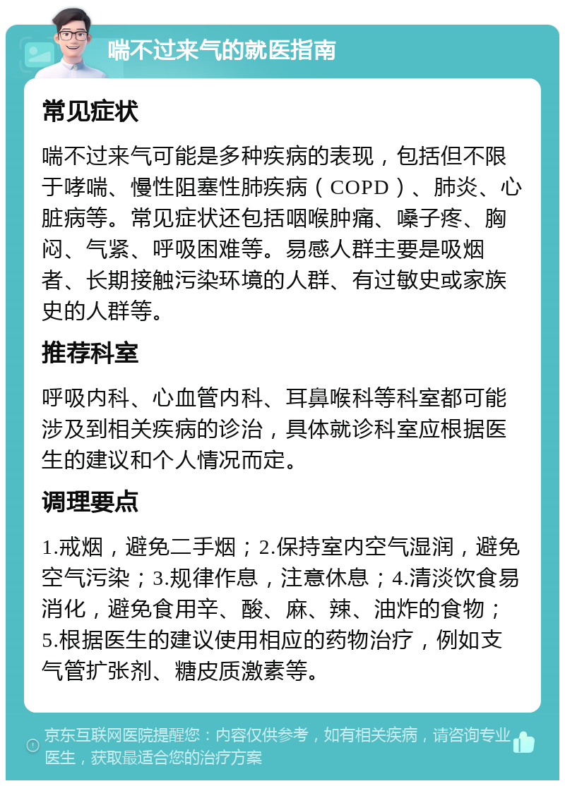 喘不过来气的就医指南 常见症状 喘不过来气可能是多种疾病的表现，包括但不限于哮喘、慢性阻塞性肺疾病（COPD）、肺炎、心脏病等。常见症状还包括咽喉肿痛、嗓子疼、胸闷、气紧、呼吸困难等。易感人群主要是吸烟者、长期接触污染环境的人群、有过敏史或家族史的人群等。 推荐科室 呼吸内科、心血管内科、耳鼻喉科等科室都可能涉及到相关疾病的诊治，具体就诊科室应根据医生的建议和个人情况而定。 调理要点 1.戒烟，避免二手烟；2.保持室内空气湿润，避免空气污染；3.规律作息，注意休息；4.清淡饮食易消化，避免食用辛、酸、麻、辣、油炸的食物；5.根据医生的建议使用相应的药物治疗，例如支气管扩张剂、糖皮质激素等。