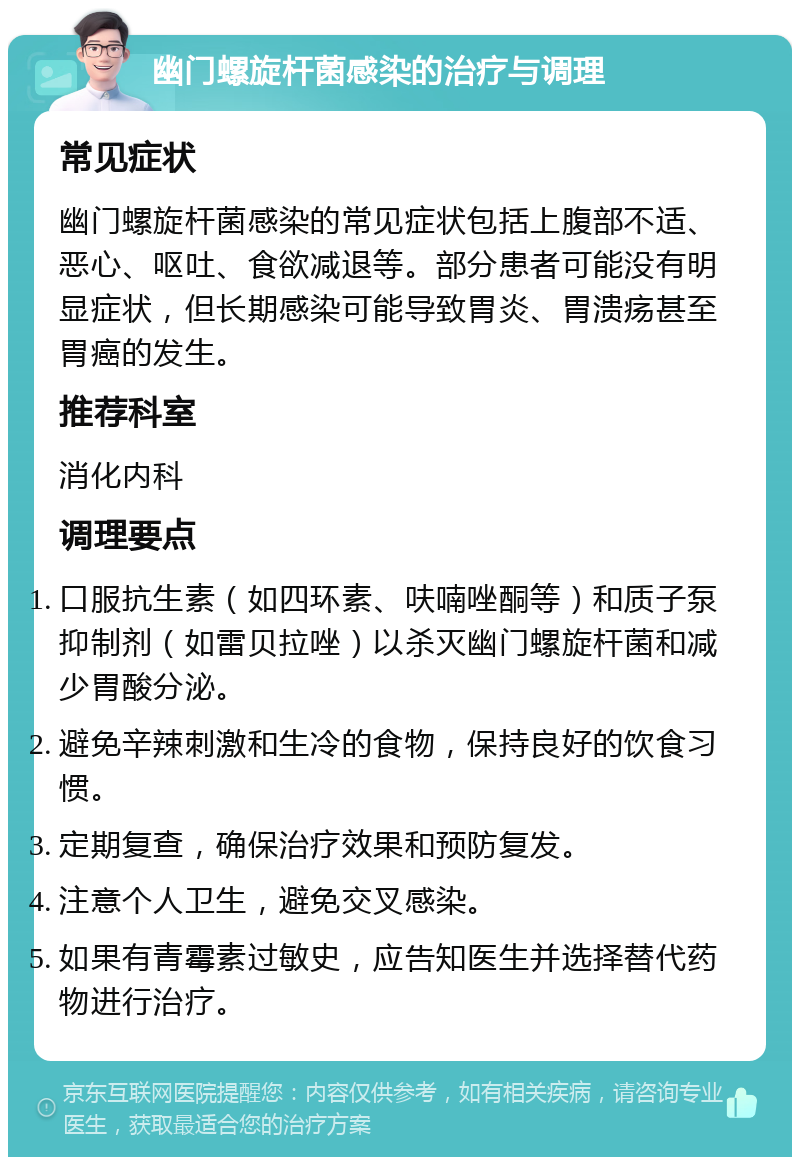 幽门螺旋杆菌感染的治疗与调理 常见症状 幽门螺旋杆菌感染的常见症状包括上腹部不适、恶心、呕吐、食欲减退等。部分患者可能没有明显症状，但长期感染可能导致胃炎、胃溃疡甚至胃癌的发生。 推荐科室 消化内科 调理要点 口服抗生素（如四环素、呋喃唑酮等）和质子泵抑制剂（如雷贝拉唑）以杀灭幽门螺旋杆菌和减少胃酸分泌。 避免辛辣刺激和生冷的食物，保持良好的饮食习惯。 定期复查，确保治疗效果和预防复发。 注意个人卫生，避免交叉感染。 如果有青霉素过敏史，应告知医生并选择替代药物进行治疗。