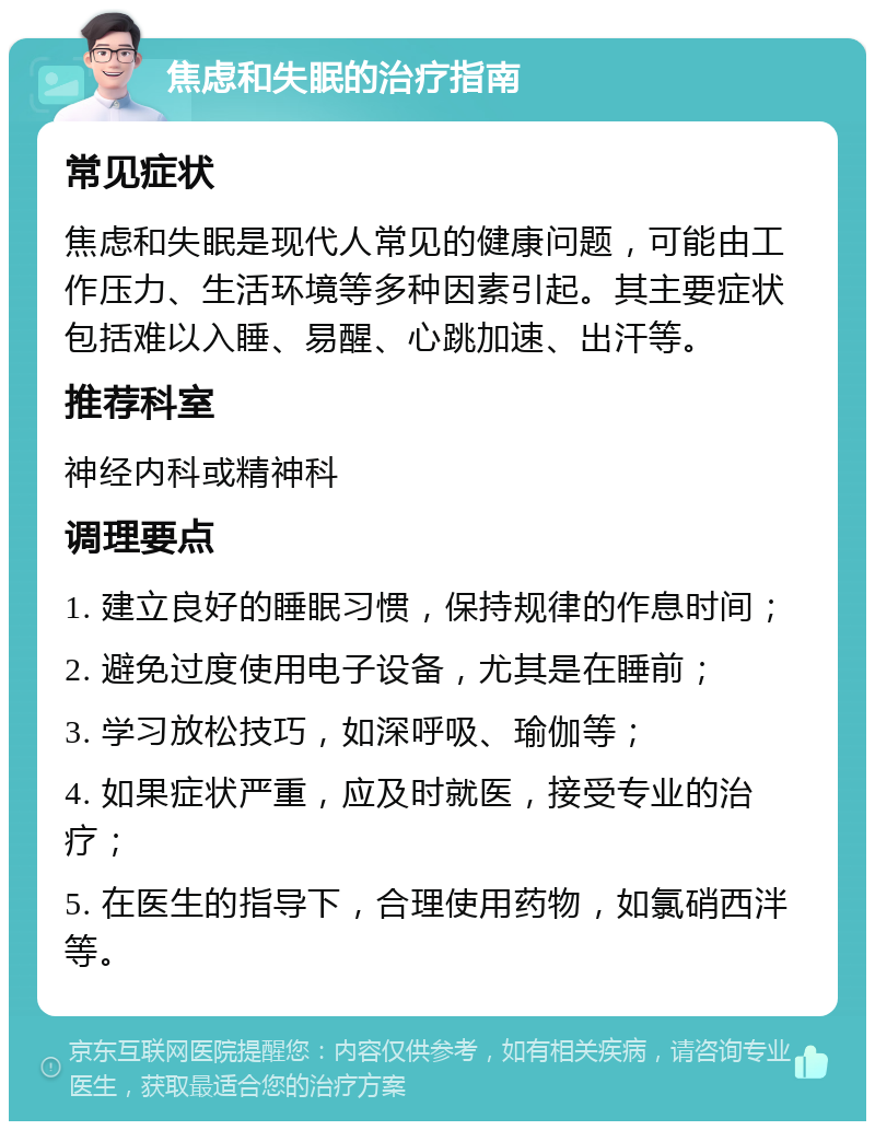 焦虑和失眠的治疗指南 常见症状 焦虑和失眠是现代人常见的健康问题，可能由工作压力、生活环境等多种因素引起。其主要症状包括难以入睡、易醒、心跳加速、出汗等。 推荐科室 神经内科或精神科 调理要点 1. 建立良好的睡眠习惯，保持规律的作息时间； 2. 避免过度使用电子设备，尤其是在睡前； 3. 学习放松技巧，如深呼吸、瑜伽等； 4. 如果症状严重，应及时就医，接受专业的治疗； 5. 在医生的指导下，合理使用药物，如氯硝西泮等。