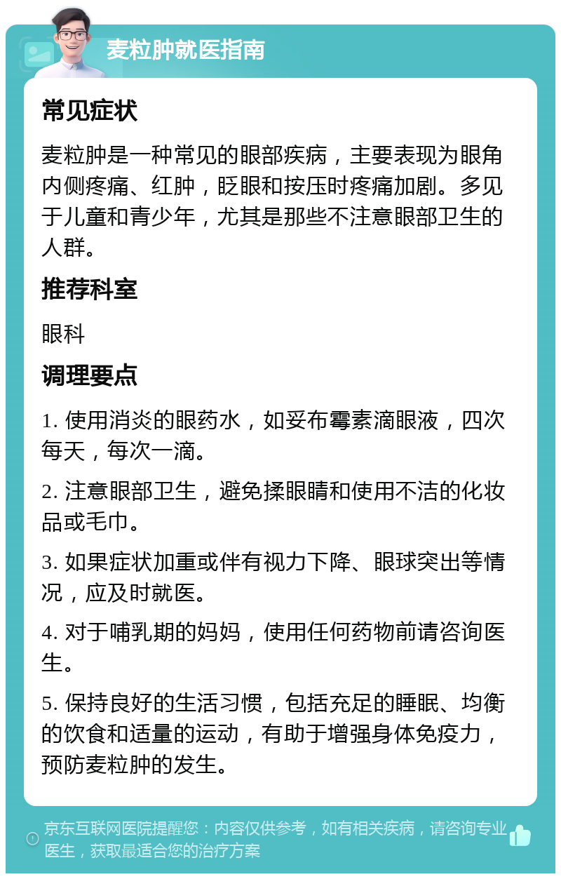 麦粒肿就医指南 常见症状 麦粒肿是一种常见的眼部疾病，主要表现为眼角内侧疼痛、红肿，眨眼和按压时疼痛加剧。多见于儿童和青少年，尤其是那些不注意眼部卫生的人群。 推荐科室 眼科 调理要点 1. 使用消炎的眼药水，如妥布霉素滴眼液，四次每天，每次一滴。 2. 注意眼部卫生，避免揉眼睛和使用不洁的化妆品或毛巾。 3. 如果症状加重或伴有视力下降、眼球突出等情况，应及时就医。 4. 对于哺乳期的妈妈，使用任何药物前请咨询医生。 5. 保持良好的生活习惯，包括充足的睡眠、均衡的饮食和适量的运动，有助于增强身体免疫力，预防麦粒肿的发生。