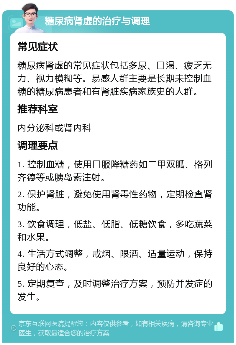 糖尿病肾虚的治疗与调理 常见症状 糖尿病肾虚的常见症状包括多尿、口渴、疲乏无力、视力模糊等。易感人群主要是长期未控制血糖的糖尿病患者和有肾脏疾病家族史的人群。 推荐科室 内分泌科或肾内科 调理要点 1. 控制血糖，使用口服降糖药如二甲双胍、格列齐德等或胰岛素注射。 2. 保护肾脏，避免使用肾毒性药物，定期检查肾功能。 3. 饮食调理，低盐、低脂、低糖饮食，多吃蔬菜和水果。 4. 生活方式调整，戒烟、限酒、适量运动，保持良好的心态。 5. 定期复查，及时调整治疗方案，预防并发症的发生。