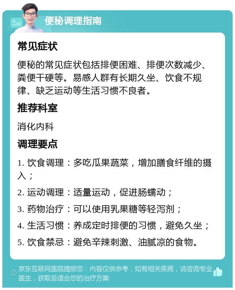 便秘调理指南 常见症状 便秘的常见症状包括排便困难、排便次数减少、粪便干硬等。易感人群有长期久坐、饮食不规律、缺乏运动等生活习惯不良者。 推荐科室 消化内科 调理要点 1. 饮食调理：多吃瓜果蔬菜，增加膳食纤维的摄入； 2. 运动调理：适量运动，促进肠蠕动； 3. 药物治疗：可以使用乳果糖等轻泻剂； 4. 生活习惯：养成定时排便的习惯，避免久坐； 5. 饮食禁忌：避免辛辣刺激、油腻凉的食物。