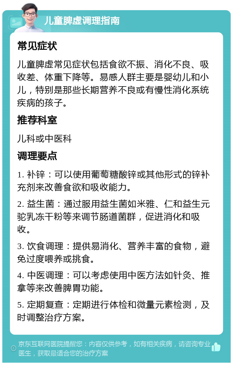 儿童脾虚调理指南 常见症状 儿童脾虚常见症状包括食欲不振、消化不良、吸收差、体重下降等。易感人群主要是婴幼儿和小儿，特别是那些长期营养不良或有慢性消化系统疾病的孩子。 推荐科室 儿科或中医科 调理要点 1. 补锌：可以使用葡萄糖酸锌或其他形式的锌补充剂来改善食欲和吸收能力。 2. 益生菌：通过服用益生菌如米雅、仁和益生元驼乳冻干粉等来调节肠道菌群，促进消化和吸收。 3. 饮食调理：提供易消化、营养丰富的食物，避免过度喂养或挑食。 4. 中医调理：可以考虑使用中医方法如针灸、推拿等来改善脾胃功能。 5. 定期复查：定期进行体检和微量元素检测，及时调整治疗方案。