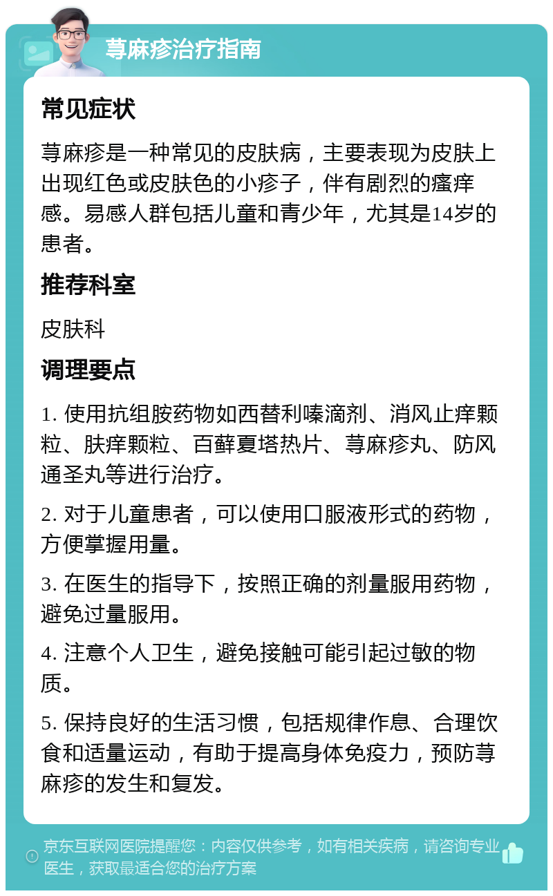 荨麻疹治疗指南 常见症状 荨麻疹是一种常见的皮肤病，主要表现为皮肤上出现红色或皮肤色的小疹子，伴有剧烈的瘙痒感。易感人群包括儿童和青少年，尤其是14岁的患者。 推荐科室 皮肤科 调理要点 1. 使用抗组胺药物如西替利嗪滴剂、消风止痒颗粒、肤痒颗粒、百藓夏塔热片、荨麻疹丸、防风通圣丸等进行治疗。 2. 对于儿童患者，可以使用口服液形式的药物，方便掌握用量。 3. 在医生的指导下，按照正确的剂量服用药物，避免过量服用。 4. 注意个人卫生，避免接触可能引起过敏的物质。 5. 保持良好的生活习惯，包括规律作息、合理饮食和适量运动，有助于提高身体免疫力，预防荨麻疹的发生和复发。