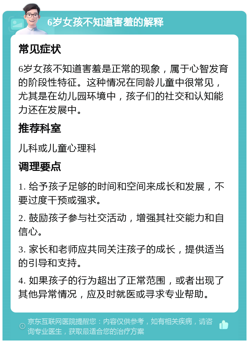 6岁女孩不知道害羞的解释 常见症状 6岁女孩不知道害羞是正常的现象，属于心智发育的阶段性特征。这种情况在同龄儿童中很常见，尤其是在幼儿园环境中，孩子们的社交和认知能力还在发展中。 推荐科室 儿科或儿童心理科 调理要点 1. 给予孩子足够的时间和空间来成长和发展，不要过度干预或强求。 2. 鼓励孩子参与社交活动，增强其社交能力和自信心。 3. 家长和老师应共同关注孩子的成长，提供适当的引导和支持。 4. 如果孩子的行为超出了正常范围，或者出现了其他异常情况，应及时就医或寻求专业帮助。