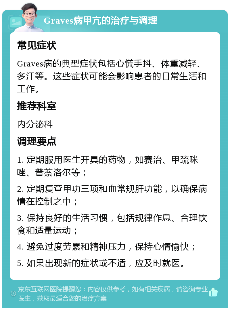 Graves病甲亢的治疗与调理 常见症状 Graves病的典型症状包括心慌手抖、体重减轻、多汗等。这些症状可能会影响患者的日常生活和工作。 推荐科室 内分泌科 调理要点 1. 定期服用医生开具的药物，如赛治、甲巯咪唑、普萘洛尔等； 2. 定期复查甲功三项和血常规肝功能，以确保病情在控制之中； 3. 保持良好的生活习惯，包括规律作息、合理饮食和适量运动； 4. 避免过度劳累和精神压力，保持心情愉快； 5. 如果出现新的症状或不适，应及时就医。