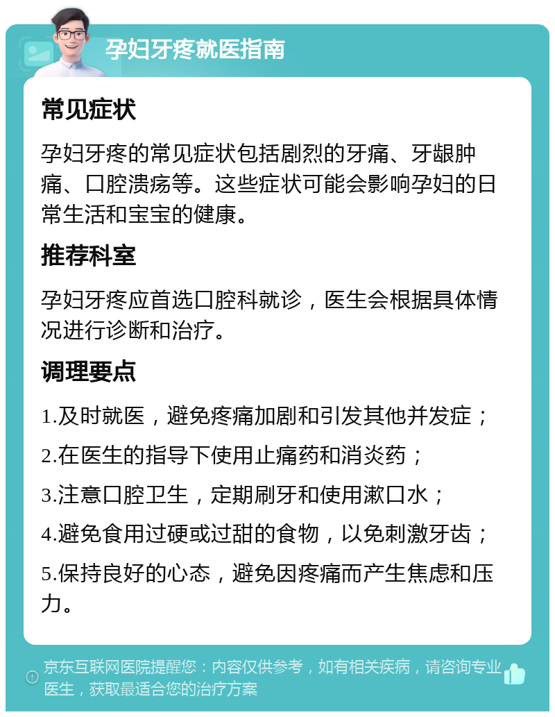 孕妇牙疼就医指南 常见症状 孕妇牙疼的常见症状包括剧烈的牙痛、牙龈肿痛、口腔溃疡等。这些症状可能会影响孕妇的日常生活和宝宝的健康。 推荐科室 孕妇牙疼应首选口腔科就诊，医生会根据具体情况进行诊断和治疗。 调理要点 1.及时就医，避免疼痛加剧和引发其他并发症； 2.在医生的指导下使用止痛药和消炎药； 3.注意口腔卫生，定期刷牙和使用漱口水； 4.避免食用过硬或过甜的食物，以免刺激牙齿； 5.保持良好的心态，避免因疼痛而产生焦虑和压力。