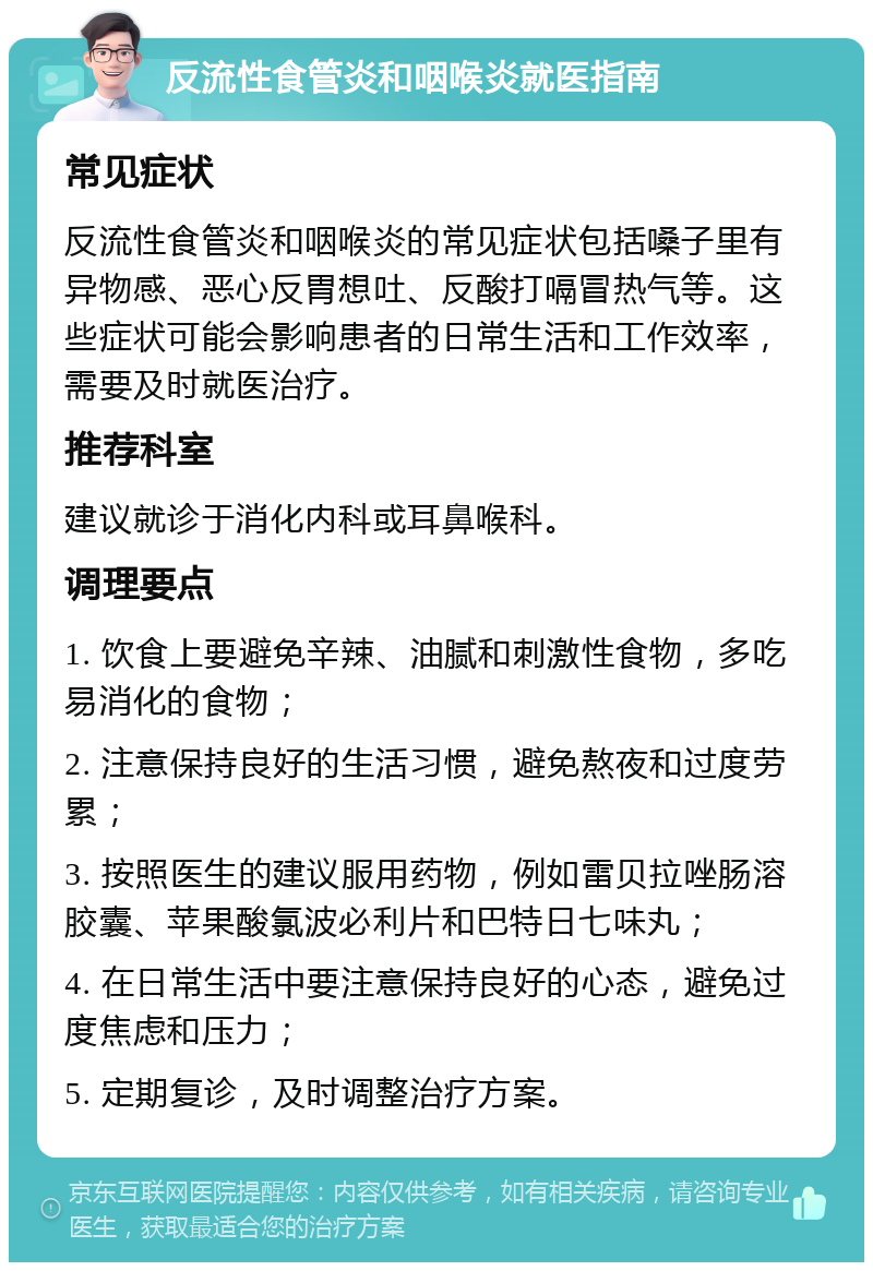 反流性食管炎和咽喉炎就医指南 常见症状 反流性食管炎和咽喉炎的常见症状包括嗓子里有异物感、恶心反胃想吐、反酸打嗝冒热气等。这些症状可能会影响患者的日常生活和工作效率，需要及时就医治疗。 推荐科室 建议就诊于消化内科或耳鼻喉科。 调理要点 1. 饮食上要避免辛辣、油腻和刺激性食物，多吃易消化的食物； 2. 注意保持良好的生活习惯，避免熬夜和过度劳累； 3. 按照医生的建议服用药物，例如雷贝拉唑肠溶胶囊、苹果酸氯波必利片和巴特日七味丸； 4. 在日常生活中要注意保持良好的心态，避免过度焦虑和压力； 5. 定期复诊，及时调整治疗方案。