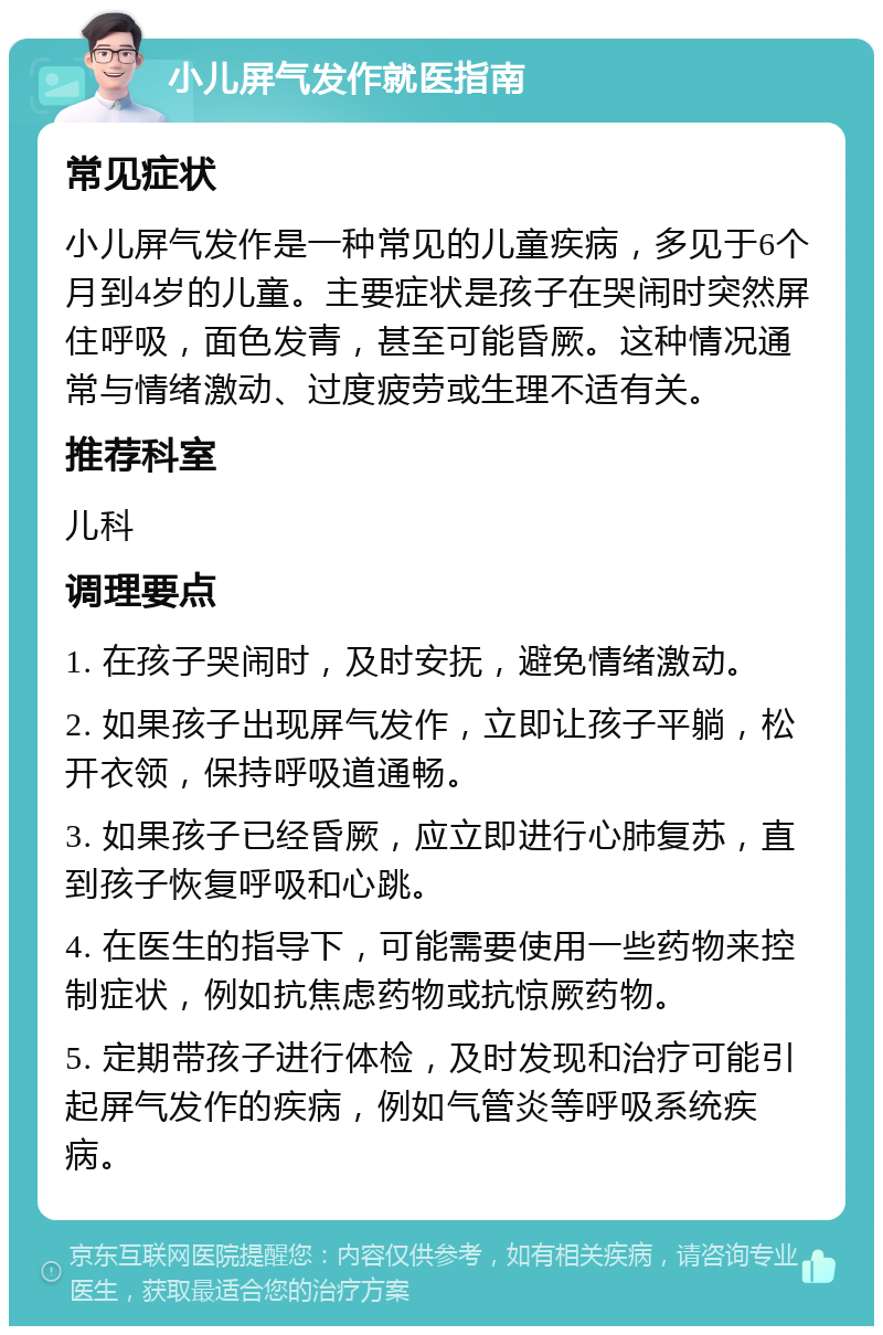 小儿屏气发作就医指南 常见症状 小儿屏气发作是一种常见的儿童疾病，多见于6个月到4岁的儿童。主要症状是孩子在哭闹时突然屏住呼吸，面色发青，甚至可能昏厥。这种情况通常与情绪激动、过度疲劳或生理不适有关。 推荐科室 儿科 调理要点 1. 在孩子哭闹时，及时安抚，避免情绪激动。 2. 如果孩子出现屏气发作，立即让孩子平躺，松开衣领，保持呼吸道通畅。 3. 如果孩子已经昏厥，应立即进行心肺复苏，直到孩子恢复呼吸和心跳。 4. 在医生的指导下，可能需要使用一些药物来控制症状，例如抗焦虑药物或抗惊厥药物。 5. 定期带孩子进行体检，及时发现和治疗可能引起屏气发作的疾病，例如气管炎等呼吸系统疾病。