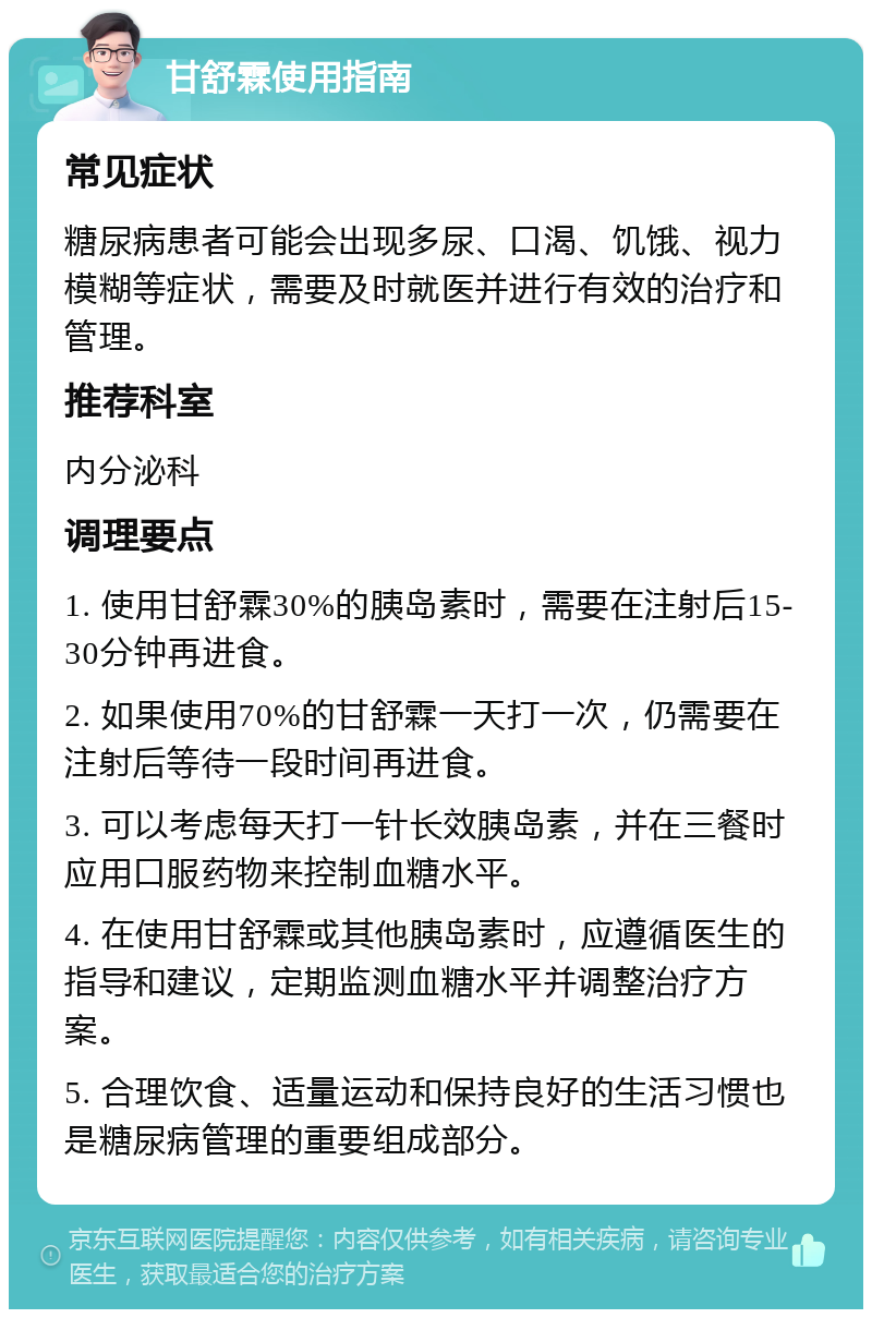 甘舒霖使用指南 常见症状 糖尿病患者可能会出现多尿、口渴、饥饿、视力模糊等症状，需要及时就医并进行有效的治疗和管理。 推荐科室 内分泌科 调理要点 1. 使用甘舒霖30%的胰岛素时，需要在注射后15-30分钟再进食。 2. 如果使用70%的甘舒霖一天打一次，仍需要在注射后等待一段时间再进食。 3. 可以考虑每天打一针长效胰岛素，并在三餐时应用口服药物来控制血糖水平。 4. 在使用甘舒霖或其他胰岛素时，应遵循医生的指导和建议，定期监测血糖水平并调整治疗方案。 5. 合理饮食、适量运动和保持良好的生活习惯也是糖尿病管理的重要组成部分。