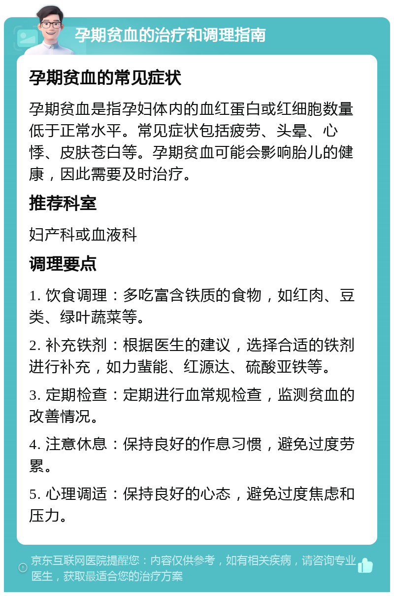 孕期贫血的治疗和调理指南 孕期贫血的常见症状 孕期贫血是指孕妇体内的血红蛋白或红细胞数量低于正常水平。常见症状包括疲劳、头晕、心悸、皮肤苍白等。孕期贫血可能会影响胎儿的健康，因此需要及时治疗。 推荐科室 妇产科或血液科 调理要点 1. 饮食调理：多吃富含铁质的食物，如红肉、豆类、绿叶蔬菜等。 2. 补充铁剂：根据医生的建议，选择合适的铁剂进行补充，如力蜚能、红源达、硫酸亚铁等。 3. 定期检查：定期进行血常规检查，监测贫血的改善情况。 4. 注意休息：保持良好的作息习惯，避免过度劳累。 5. 心理调适：保持良好的心态，避免过度焦虑和压力。