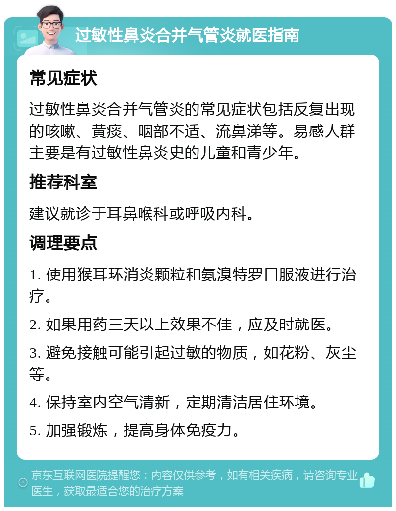 过敏性鼻炎合并气管炎就医指南 常见症状 过敏性鼻炎合并气管炎的常见症状包括反复出现的咳嗽、黄痰、咽部不适、流鼻涕等。易感人群主要是有过敏性鼻炎史的儿童和青少年。 推荐科室 建议就诊于耳鼻喉科或呼吸内科。 调理要点 1. 使用猴耳环消炎颗粒和氨溴特罗口服液进行治疗。 2. 如果用药三天以上效果不佳，应及时就医。 3. 避免接触可能引起过敏的物质，如花粉、灰尘等。 4. 保持室内空气清新，定期清洁居住环境。 5. 加强锻炼，提高身体免疫力。