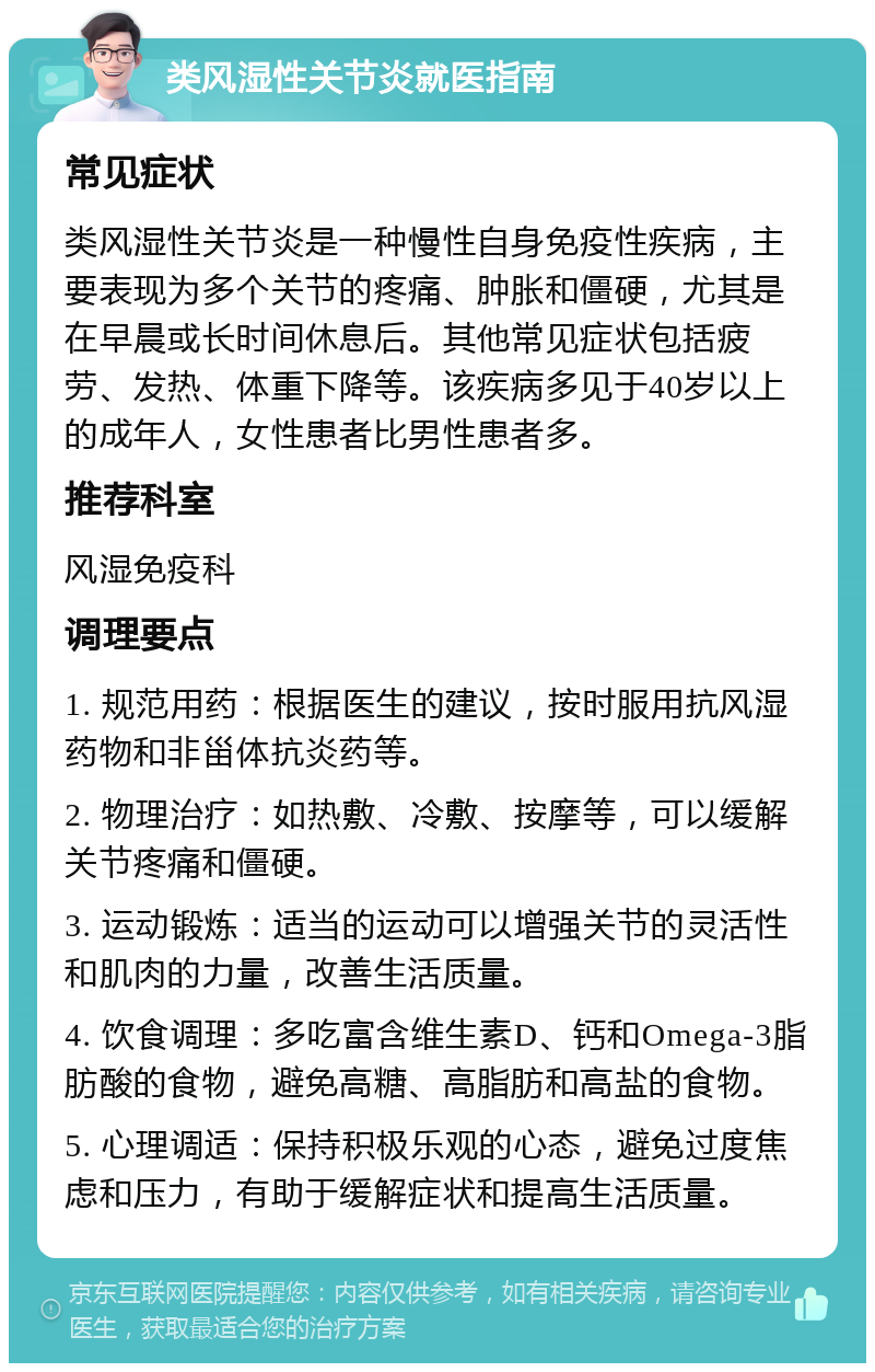 类风湿性关节炎就医指南 常见症状 类风湿性关节炎是一种慢性自身免疫性疾病，主要表现为多个关节的疼痛、肿胀和僵硬，尤其是在早晨或长时间休息后。其他常见症状包括疲劳、发热、体重下降等。该疾病多见于40岁以上的成年人，女性患者比男性患者多。 推荐科室 风湿免疫科 调理要点 1. 规范用药：根据医生的建议，按时服用抗风湿药物和非甾体抗炎药等。 2. 物理治疗：如热敷、冷敷、按摩等，可以缓解关节疼痛和僵硬。 3. 运动锻炼：适当的运动可以增强关节的灵活性和肌肉的力量，改善生活质量。 4. 饮食调理：多吃富含维生素D、钙和Omega-3脂肪酸的食物，避免高糖、高脂肪和高盐的食物。 5. 心理调适：保持积极乐观的心态，避免过度焦虑和压力，有助于缓解症状和提高生活质量。