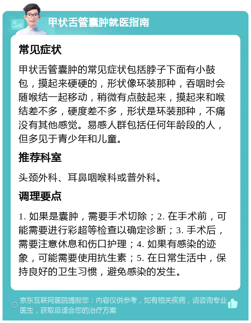 甲状舌管囊肿就医指南 常见症状 甲状舌管囊肿的常见症状包括脖子下面有小鼓包，摸起来硬硬的，形状像环装那种，吞咽时会随喉结一起移动，稍微有点鼓起来，摸起来和喉结差不多，硬度差不多，形状是环装那种，不痛没有其他感觉。易感人群包括任何年龄段的人，但多见于青少年和儿童。 推荐科室 头颈外科、耳鼻咽喉科或普外科。 调理要点 1. 如果是囊肿，需要手术切除；2. 在手术前，可能需要进行彩超等检查以确定诊断；3. 手术后，需要注意休息和伤口护理；4. 如果有感染的迹象，可能需要使用抗生素；5. 在日常生活中，保持良好的卫生习惯，避免感染的发生。