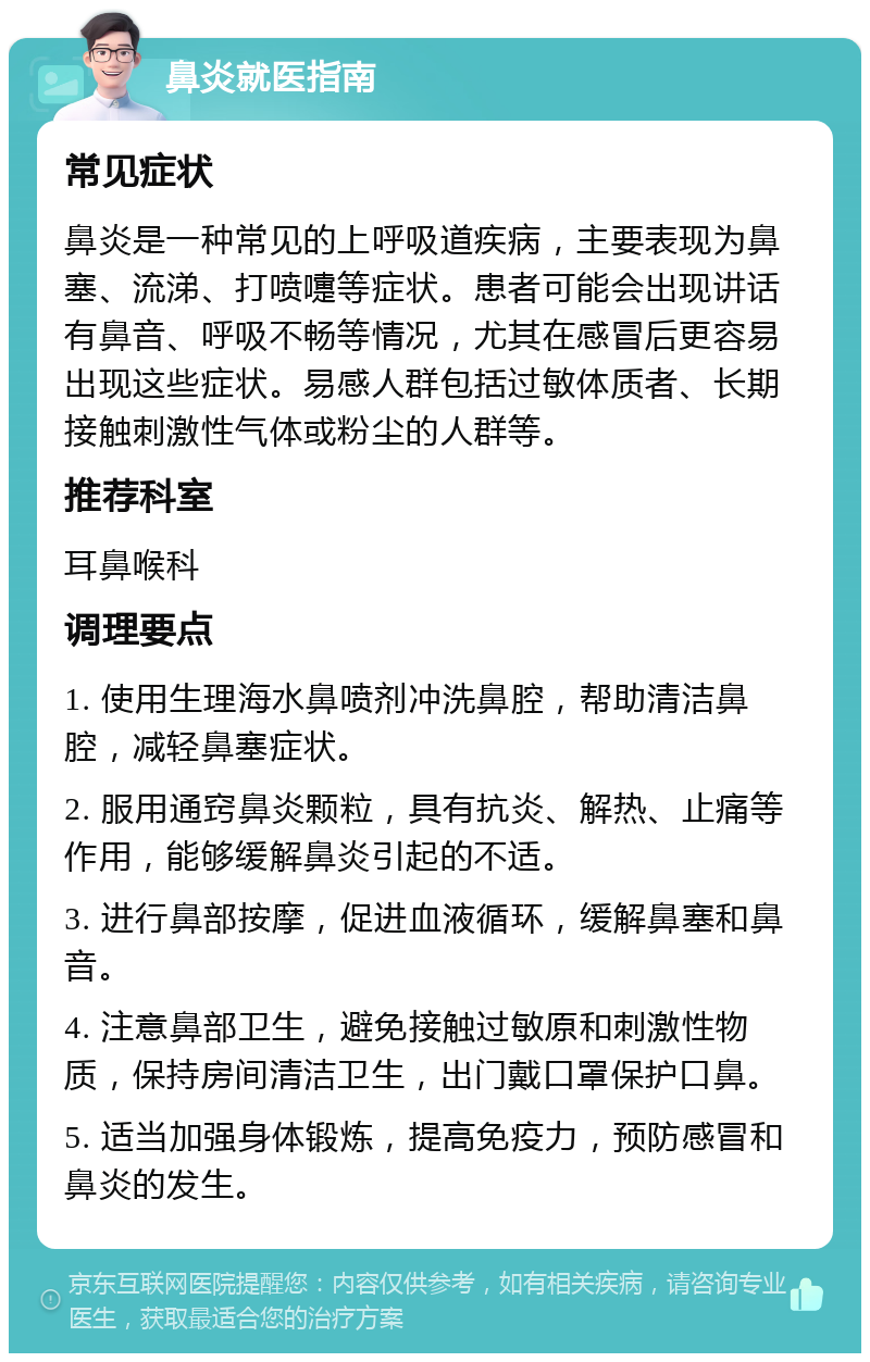 鼻炎就医指南 常见症状 鼻炎是一种常见的上呼吸道疾病，主要表现为鼻塞、流涕、打喷嚏等症状。患者可能会出现讲话有鼻音、呼吸不畅等情况，尤其在感冒后更容易出现这些症状。易感人群包括过敏体质者、长期接触刺激性气体或粉尘的人群等。 推荐科室 耳鼻喉科 调理要点 1. 使用生理海水鼻喷剂冲洗鼻腔，帮助清洁鼻腔，减轻鼻塞症状。 2. 服用通窍鼻炎颗粒，具有抗炎、解热、止痛等作用，能够缓解鼻炎引起的不适。 3. 进行鼻部按摩，促进血液循环，缓解鼻塞和鼻音。 4. 注意鼻部卫生，避免接触过敏原和刺激性物质，保持房间清洁卫生，出门戴口罩保护口鼻。 5. 适当加强身体锻炼，提高免疫力，预防感冒和鼻炎的发生。