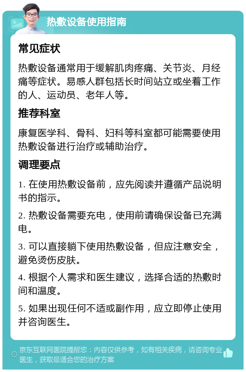 热敷设备使用指南 常见症状 热敷设备通常用于缓解肌肉疼痛、关节炎、月经痛等症状。易感人群包括长时间站立或坐着工作的人、运动员、老年人等。 推荐科室 康复医学科、骨科、妇科等科室都可能需要使用热敷设备进行治疗或辅助治疗。 调理要点 1. 在使用热敷设备前，应先阅读并遵循产品说明书的指示。 2. 热敷设备需要充电，使用前请确保设备已充满电。 3. 可以直接躺下使用热敷设备，但应注意安全，避免烫伤皮肤。 4. 根据个人需求和医生建议，选择合适的热敷时间和温度。 5. 如果出现任何不适或副作用，应立即停止使用并咨询医生。