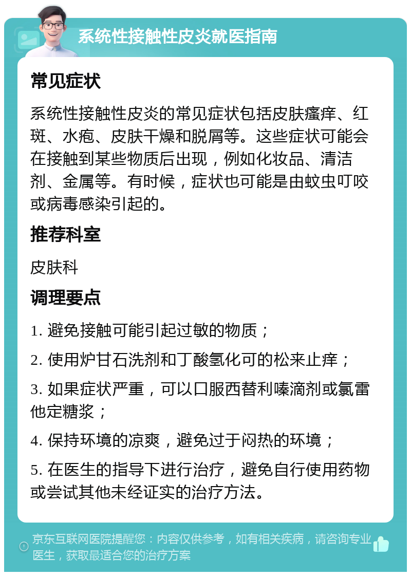 系统性接触性皮炎就医指南 常见症状 系统性接触性皮炎的常见症状包括皮肤瘙痒、红斑、水疱、皮肤干燥和脱屑等。这些症状可能会在接触到某些物质后出现，例如化妆品、清洁剂、金属等。有时候，症状也可能是由蚊虫叮咬或病毒感染引起的。 推荐科室 皮肤科 调理要点 1. 避免接触可能引起过敏的物质； 2. 使用炉甘石洗剂和丁酸氢化可的松来止痒； 3. 如果症状严重，可以口服西替利嗪滴剂或氯雷他定糖浆； 4. 保持环境的凉爽，避免过于闷热的环境； 5. 在医生的指导下进行治疗，避免自行使用药物或尝试其他未经证实的治疗方法。