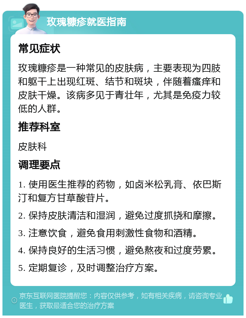 玫瑰糠疹就医指南 常见症状 玫瑰糠疹是一种常见的皮肤病，主要表现为四肢和躯干上出现红斑、结节和斑块，伴随着瘙痒和皮肤干燥。该病多见于青壮年，尤其是免疫力较低的人群。 推荐科室 皮肤科 调理要点 1. 使用医生推荐的药物，如卤米松乳膏、依巴斯汀和复方甘草酸苷片。 2. 保持皮肤清洁和湿润，避免过度抓挠和摩擦。 3. 注意饮食，避免食用刺激性食物和酒精。 4. 保持良好的生活习惯，避免熬夜和过度劳累。 5. 定期复诊，及时调整治疗方案。