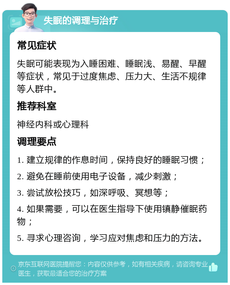 失眠的调理与治疗 常见症状 失眠可能表现为入睡困难、睡眠浅、易醒、早醒等症状，常见于过度焦虑、压力大、生活不规律等人群中。 推荐科室 神经内科或心理科 调理要点 1. 建立规律的作息时间，保持良好的睡眠习惯； 2. 避免在睡前使用电子设备，减少刺激； 3. 尝试放松技巧，如深呼吸、冥想等； 4. 如果需要，可以在医生指导下使用镇静催眠药物； 5. 寻求心理咨询，学习应对焦虑和压力的方法。