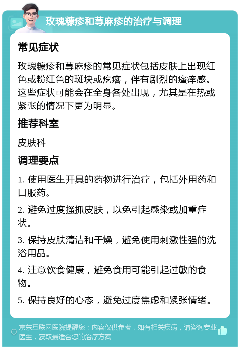 玫瑰糠疹和荨麻疹的治疗与调理 常见症状 玫瑰糠疹和荨麻疹的常见症状包括皮肤上出现红色或粉红色的斑块或疙瘩，伴有剧烈的瘙痒感。这些症状可能会在全身各处出现，尤其是在热或紧张的情况下更为明显。 推荐科室 皮肤科 调理要点 1. 使用医生开具的药物进行治疗，包括外用药和口服药。 2. 避免过度搔抓皮肤，以免引起感染或加重症状。 3. 保持皮肤清洁和干燥，避免使用刺激性强的洗浴用品。 4. 注意饮食健康，避免食用可能引起过敏的食物。 5. 保持良好的心态，避免过度焦虑和紧张情绪。