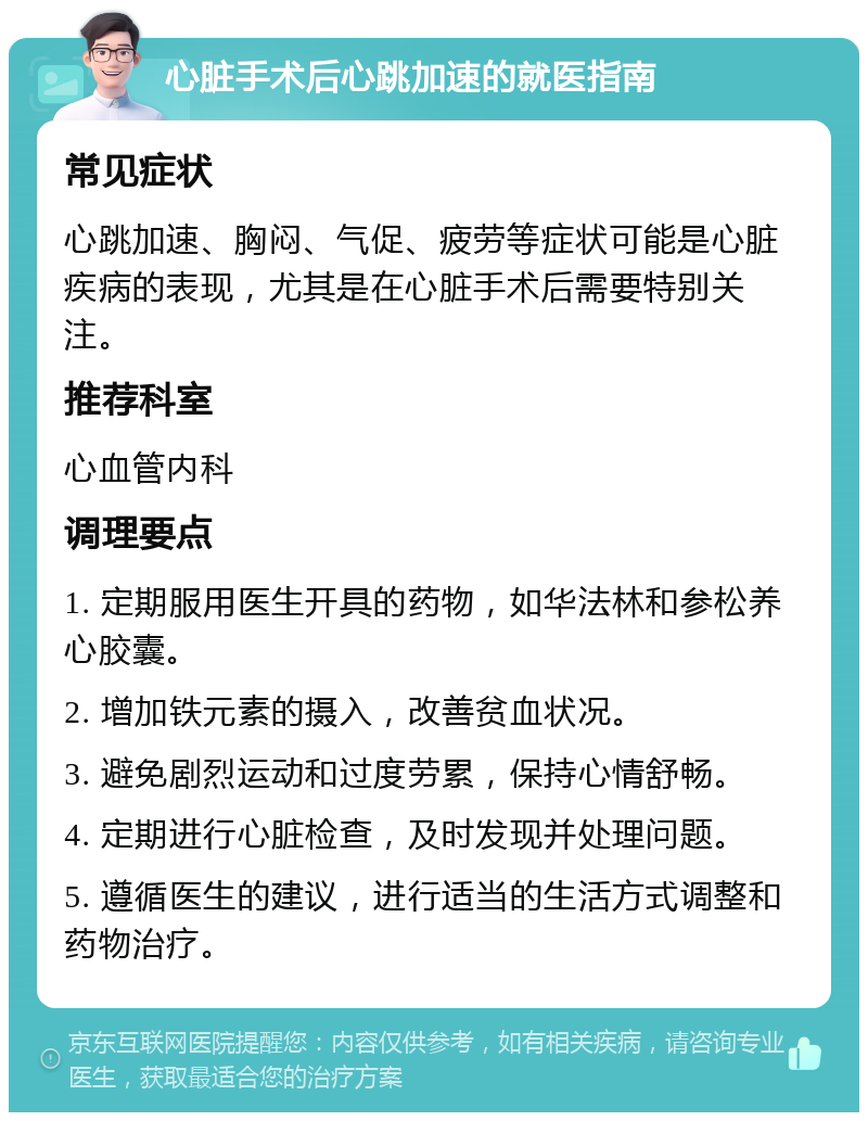 心脏手术后心跳加速的就医指南 常见症状 心跳加速、胸闷、气促、疲劳等症状可能是心脏疾病的表现，尤其是在心脏手术后需要特别关注。 推荐科室 心血管内科 调理要点 1. 定期服用医生开具的药物，如华法林和参松养心胶囊。 2. 增加铁元素的摄入，改善贫血状况。 3. 避免剧烈运动和过度劳累，保持心情舒畅。 4. 定期进行心脏检查，及时发现并处理问题。 5. 遵循医生的建议，进行适当的生活方式调整和药物治疗。