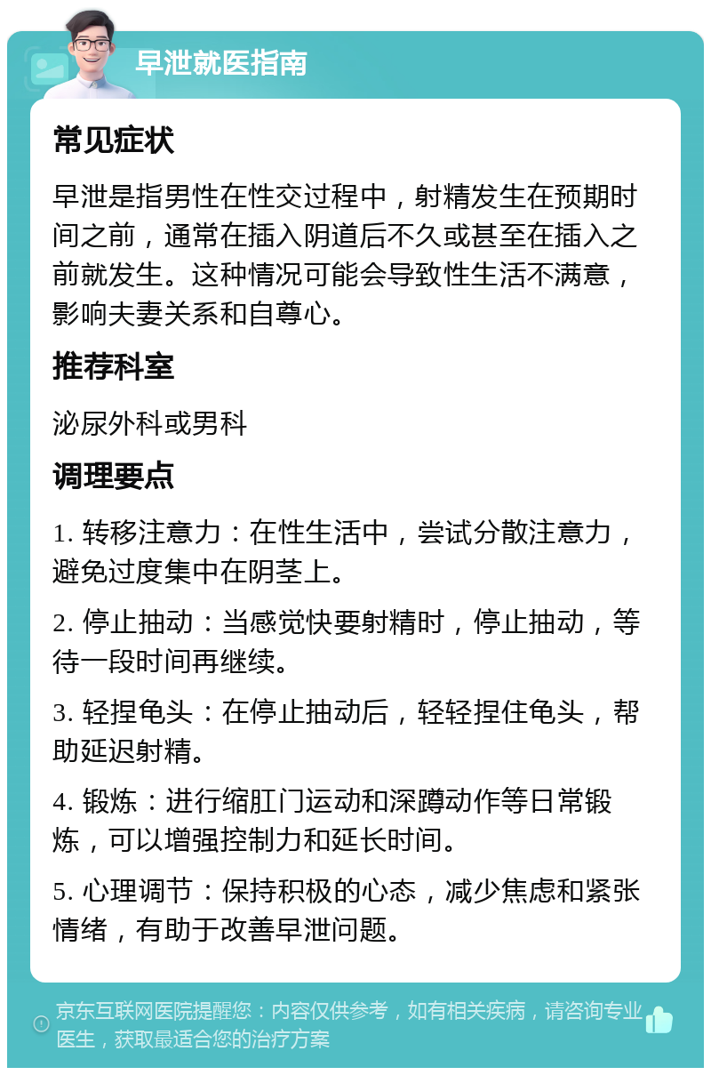 早泄就医指南 常见症状 早泄是指男性在性交过程中，射精发生在预期时间之前，通常在插入阴道后不久或甚至在插入之前就发生。这种情况可能会导致性生活不满意，影响夫妻关系和自尊心。 推荐科室 泌尿外科或男科 调理要点 1. 转移注意力：在性生活中，尝试分散注意力，避免过度集中在阴茎上。 2. 停止抽动：当感觉快要射精时，停止抽动，等待一段时间再继续。 3. 轻捏龟头：在停止抽动后，轻轻捏住龟头，帮助延迟射精。 4. 锻炼：进行缩肛门运动和深蹲动作等日常锻炼，可以增强控制力和延长时间。 5. 心理调节：保持积极的心态，减少焦虑和紧张情绪，有助于改善早泄问题。