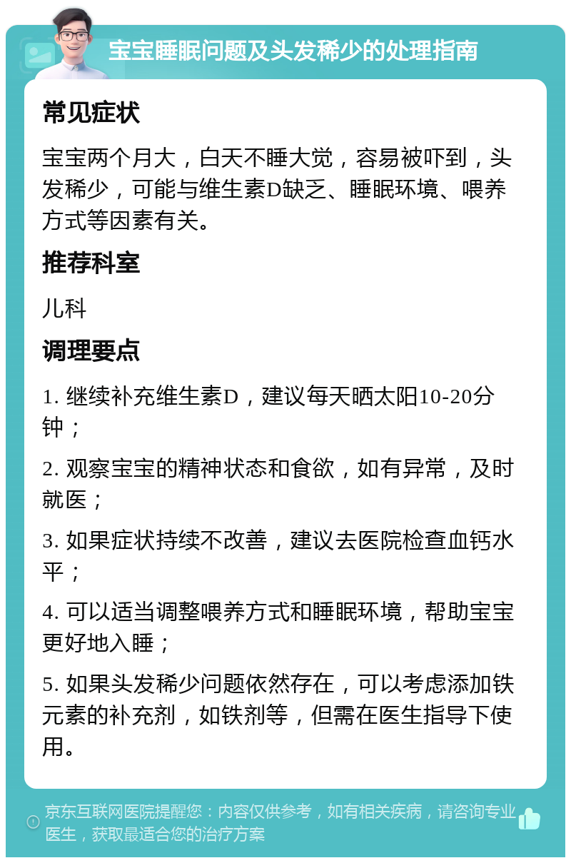 宝宝睡眠问题及头发稀少的处理指南 常见症状 宝宝两个月大，白天不睡大觉，容易被吓到，头发稀少，可能与维生素D缺乏、睡眠环境、喂养方式等因素有关。 推荐科室 儿科 调理要点 1. 继续补充维生素D，建议每天晒太阳10-20分钟； 2. 观察宝宝的精神状态和食欲，如有异常，及时就医； 3. 如果症状持续不改善，建议去医院检查血钙水平； 4. 可以适当调整喂养方式和睡眠环境，帮助宝宝更好地入睡； 5. 如果头发稀少问题依然存在，可以考虑添加铁元素的补充剂，如铁剂等，但需在医生指导下使用。