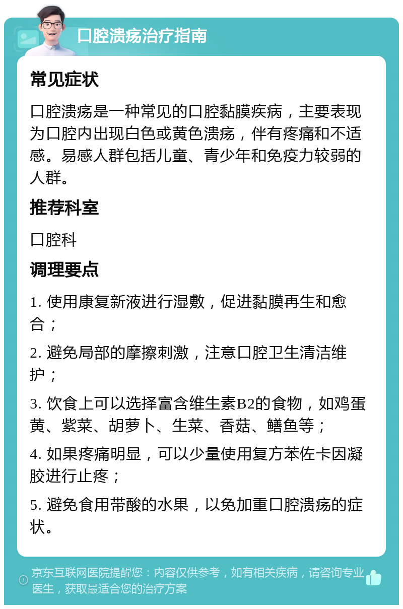 口腔溃疡治疗指南 常见症状 口腔溃疡是一种常见的口腔黏膜疾病，主要表现为口腔内出现白色或黄色溃疡，伴有疼痛和不适感。易感人群包括儿童、青少年和免疫力较弱的人群。 推荐科室 口腔科 调理要点 1. 使用康复新液进行湿敷，促进黏膜再生和愈合； 2. 避免局部的摩擦刺激，注意口腔卫生清洁维护； 3. 饮食上可以选择富含维生素B2的食物，如鸡蛋黄、紫菜、胡萝卜、生菜、香菇、鳝鱼等； 4. 如果疼痛明显，可以少量使用复方苯佐卡因凝胶进行止疼； 5. 避免食用带酸的水果，以免加重口腔溃疡的症状。