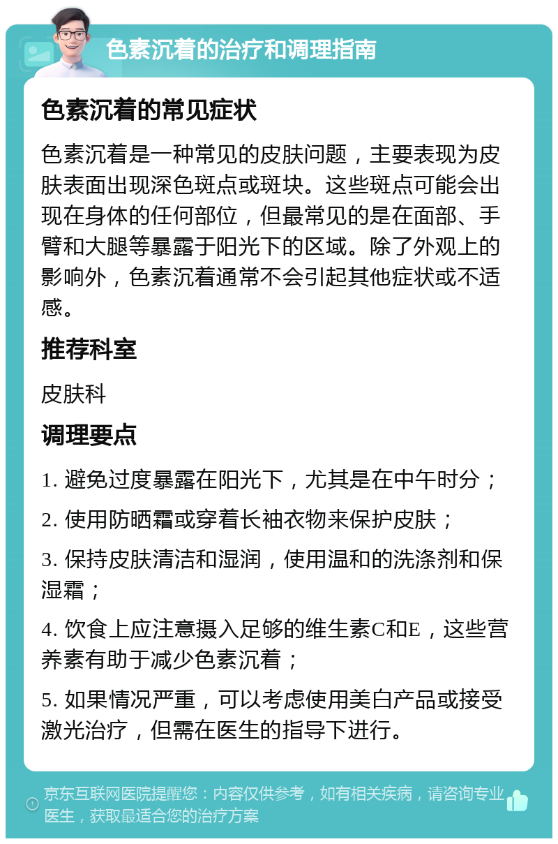 色素沉着的治疗和调理指南 色素沉着的常见症状 色素沉着是一种常见的皮肤问题，主要表现为皮肤表面出现深色斑点或斑块。这些斑点可能会出现在身体的任何部位，但最常见的是在面部、手臂和大腿等暴露于阳光下的区域。除了外观上的影响外，色素沉着通常不会引起其他症状或不适感。 推荐科室 皮肤科 调理要点 1. 避免过度暴露在阳光下，尤其是在中午时分； 2. 使用防晒霜或穿着长袖衣物来保护皮肤； 3. 保持皮肤清洁和湿润，使用温和的洗涤剂和保湿霜； 4. 饮食上应注意摄入足够的维生素C和E，这些营养素有助于减少色素沉着； 5. 如果情况严重，可以考虑使用美白产品或接受激光治疗，但需在医生的指导下进行。