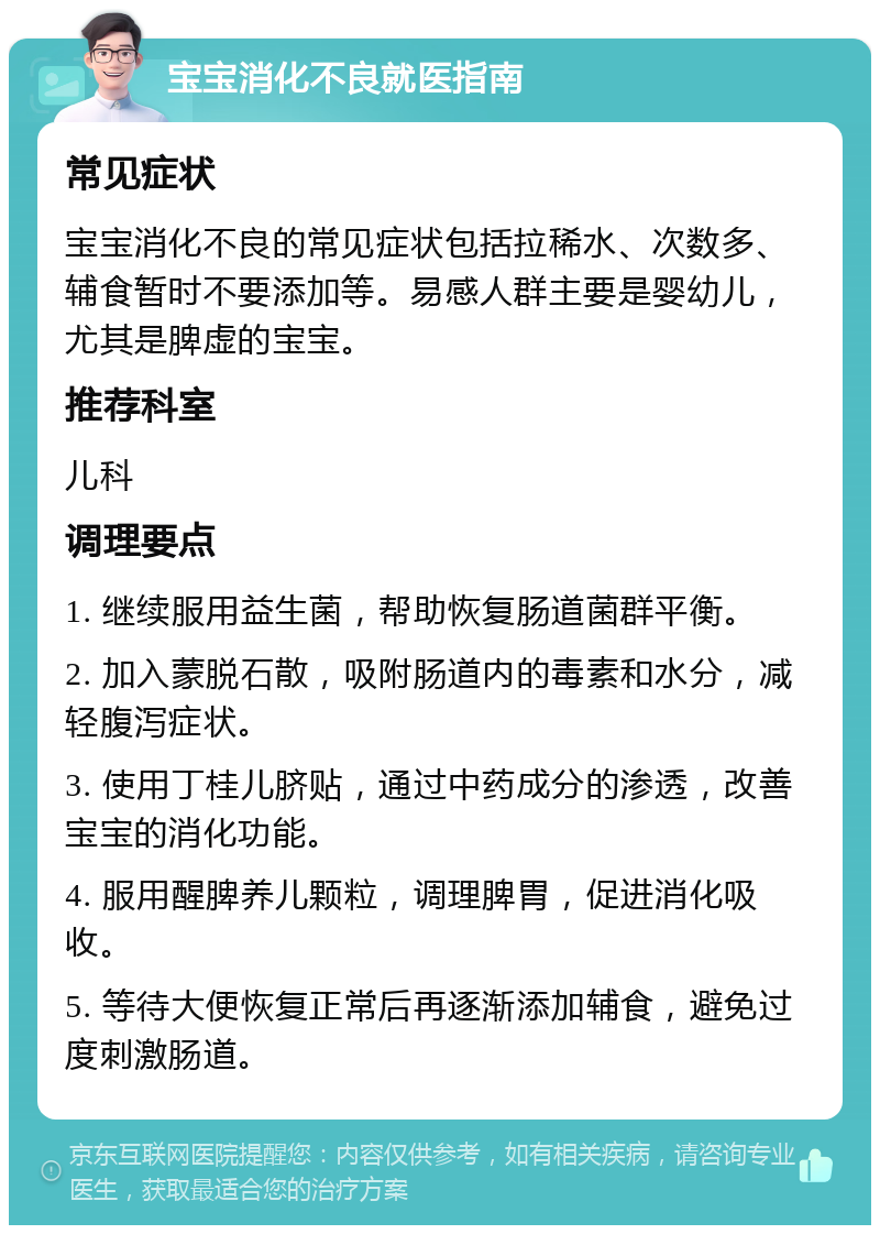 宝宝消化不良就医指南 常见症状 宝宝消化不良的常见症状包括拉稀水、次数多、辅食暂时不要添加等。易感人群主要是婴幼儿，尤其是脾虚的宝宝。 推荐科室 儿科 调理要点 1. 继续服用益生菌，帮助恢复肠道菌群平衡。 2. 加入蒙脱石散，吸附肠道内的毒素和水分，减轻腹泻症状。 3. 使用丁桂儿脐贴，通过中药成分的渗透，改善宝宝的消化功能。 4. 服用醒脾养儿颗粒，调理脾胃，促进消化吸收。 5. 等待大便恢复正常后再逐渐添加辅食，避免过度刺激肠道。