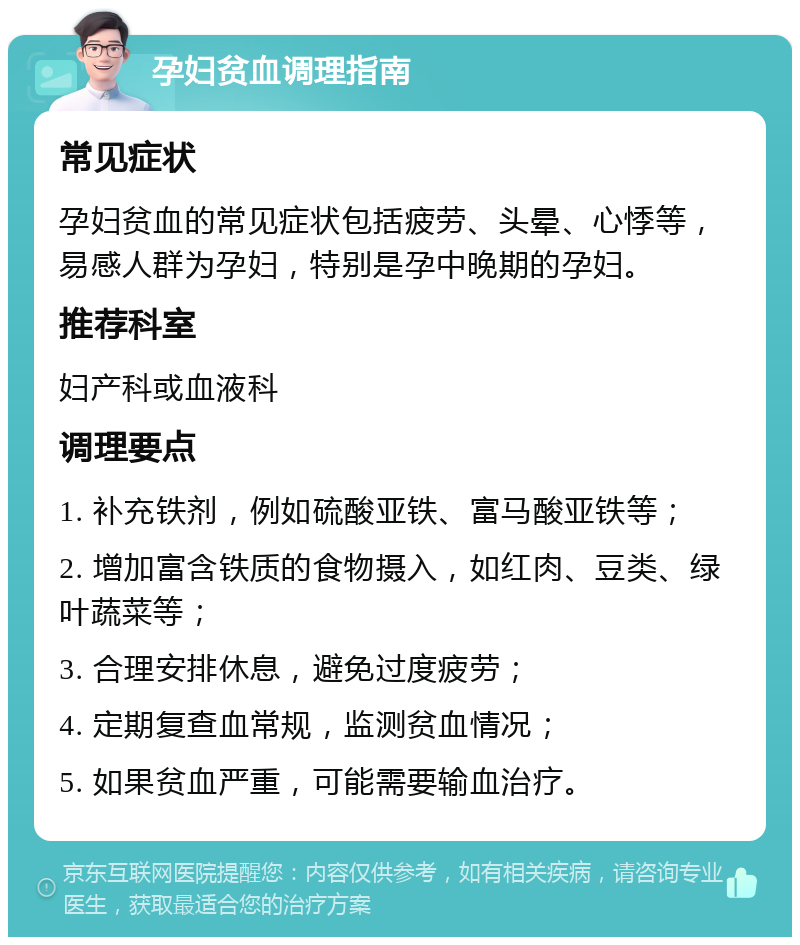 孕妇贫血调理指南 常见症状 孕妇贫血的常见症状包括疲劳、头晕、心悸等，易感人群为孕妇，特别是孕中晚期的孕妇。 推荐科室 妇产科或血液科 调理要点 1. 补充铁剂，例如硫酸亚铁、富马酸亚铁等； 2. 增加富含铁质的食物摄入，如红肉、豆类、绿叶蔬菜等； 3. 合理安排休息，避免过度疲劳； 4. 定期复查血常规，监测贫血情况； 5. 如果贫血严重，可能需要输血治疗。