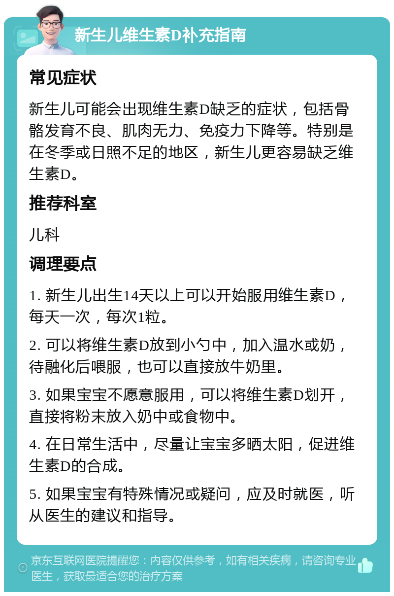 新生儿维生素D补充指南 常见症状 新生儿可能会出现维生素D缺乏的症状，包括骨骼发育不良、肌肉无力、免疫力下降等。特别是在冬季或日照不足的地区，新生儿更容易缺乏维生素D。 推荐科室 儿科 调理要点 1. 新生儿出生14天以上可以开始服用维生素D，每天一次，每次1粒。 2. 可以将维生素D放到小勺中，加入温水或奶，待融化后喂服，也可以直接放牛奶里。 3. 如果宝宝不愿意服用，可以将维生素D划开，直接将粉末放入奶中或食物中。 4. 在日常生活中，尽量让宝宝多晒太阳，促进维生素D的合成。 5. 如果宝宝有特殊情况或疑问，应及时就医，听从医生的建议和指导。