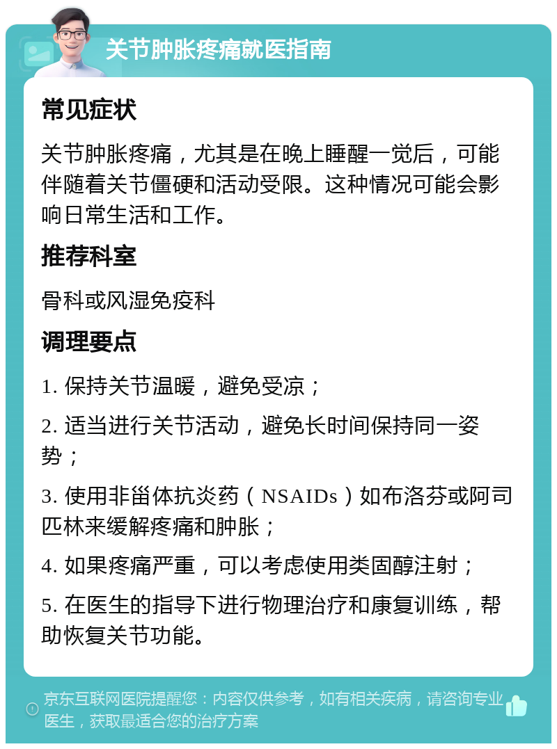 关节肿胀疼痛就医指南 常见症状 关节肿胀疼痛，尤其是在晚上睡醒一觉后，可能伴随着关节僵硬和活动受限。这种情况可能会影响日常生活和工作。 推荐科室 骨科或风湿免疫科 调理要点 1. 保持关节温暖，避免受凉； 2. 适当进行关节活动，避免长时间保持同一姿势； 3. 使用非甾体抗炎药（NSAIDs）如布洛芬或阿司匹林来缓解疼痛和肿胀； 4. 如果疼痛严重，可以考虑使用类固醇注射； 5. 在医生的指导下进行物理治疗和康复训练，帮助恢复关节功能。