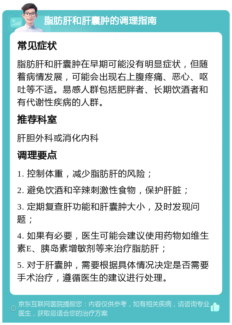 脂肪肝和肝囊肿的调理指南 常见症状 脂肪肝和肝囊肿在早期可能没有明显症状，但随着病情发展，可能会出现右上腹疼痛、恶心、呕吐等不适。易感人群包括肥胖者、长期饮酒者和有代谢性疾病的人群。 推荐科室 肝胆外科或消化内科 调理要点 1. 控制体重，减少脂肪肝的风险； 2. 避免饮酒和辛辣刺激性食物，保护肝脏； 3. 定期复查肝功能和肝囊肿大小，及时发现问题； 4. 如果有必要，医生可能会建议使用药物如维生素E、胰岛素增敏剂等来治疗脂肪肝； 5. 对于肝囊肿，需要根据具体情况决定是否需要手术治疗，遵循医生的建议进行处理。