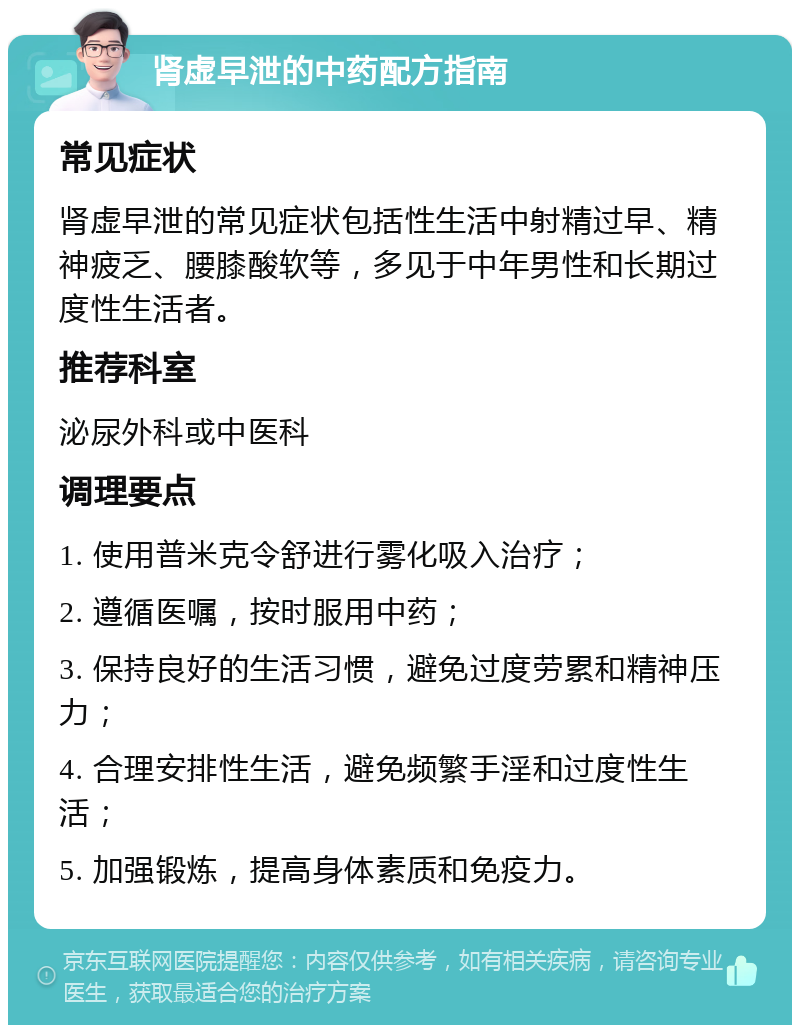 肾虚早泄的中药配方指南 常见症状 肾虚早泄的常见症状包括性生活中射精过早、精神疲乏、腰膝酸软等，多见于中年男性和长期过度性生活者。 推荐科室 泌尿外科或中医科 调理要点 1. 使用普米克令舒进行雾化吸入治疗； 2. 遵循医嘱，按时服用中药； 3. 保持良好的生活习惯，避免过度劳累和精神压力； 4. 合理安排性生活，避免频繁手淫和过度性生活； 5. 加强锻炼，提高身体素质和免疫力。