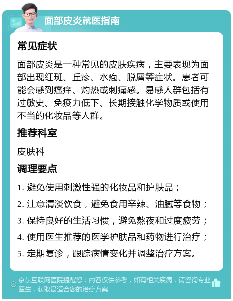 面部皮炎就医指南 常见症状 面部皮炎是一种常见的皮肤疾病，主要表现为面部出现红斑、丘疹、水疱、脱屑等症状。患者可能会感到瘙痒、灼热或刺痛感。易感人群包括有过敏史、免疫力低下、长期接触化学物质或使用不当的化妆品等人群。 推荐科室 皮肤科 调理要点 1. 避免使用刺激性强的化妆品和护肤品； 2. 注意清淡饮食，避免食用辛辣、油腻等食物； 3. 保持良好的生活习惯，避免熬夜和过度疲劳； 4. 使用医生推荐的医学护肤品和药物进行治疗； 5. 定期复诊，跟踪病情变化并调整治疗方案。