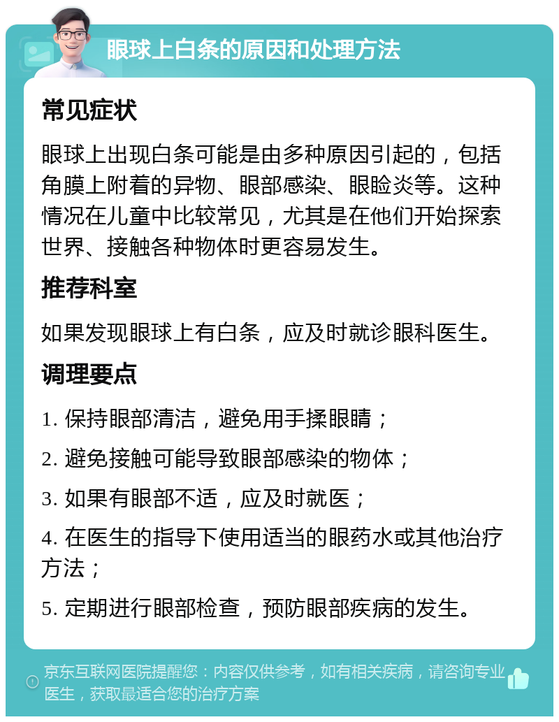 眼球上白条的原因和处理方法 常见症状 眼球上出现白条可能是由多种原因引起的，包括角膜上附着的异物、眼部感染、眼睑炎等。这种情况在儿童中比较常见，尤其是在他们开始探索世界、接触各种物体时更容易发生。 推荐科室 如果发现眼球上有白条，应及时就诊眼科医生。 调理要点 1. 保持眼部清洁，避免用手揉眼睛； 2. 避免接触可能导致眼部感染的物体； 3. 如果有眼部不适，应及时就医； 4. 在医生的指导下使用适当的眼药水或其他治疗方法； 5. 定期进行眼部检查，预防眼部疾病的发生。