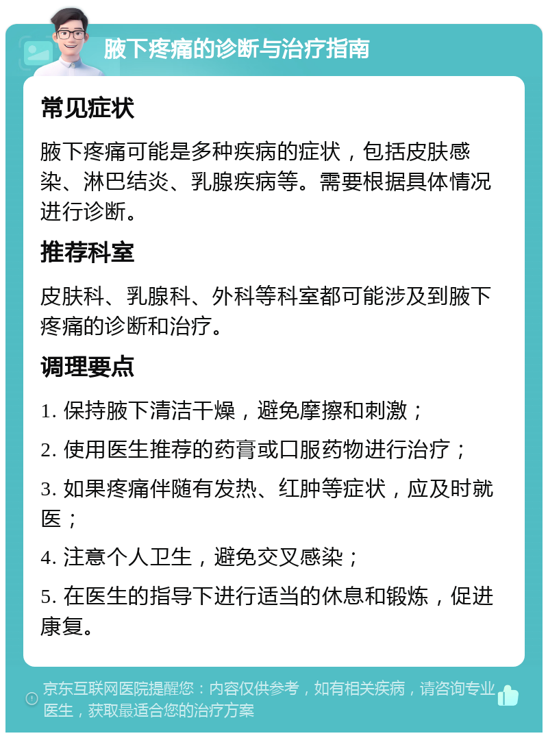 腋下疼痛的诊断与治疗指南 常见症状 腋下疼痛可能是多种疾病的症状，包括皮肤感染、淋巴结炎、乳腺疾病等。需要根据具体情况进行诊断。 推荐科室 皮肤科、乳腺科、外科等科室都可能涉及到腋下疼痛的诊断和治疗。 调理要点 1. 保持腋下清洁干燥，避免摩擦和刺激； 2. 使用医生推荐的药膏或口服药物进行治疗； 3. 如果疼痛伴随有发热、红肿等症状，应及时就医； 4. 注意个人卫生，避免交叉感染； 5. 在医生的指导下进行适当的休息和锻炼，促进康复。