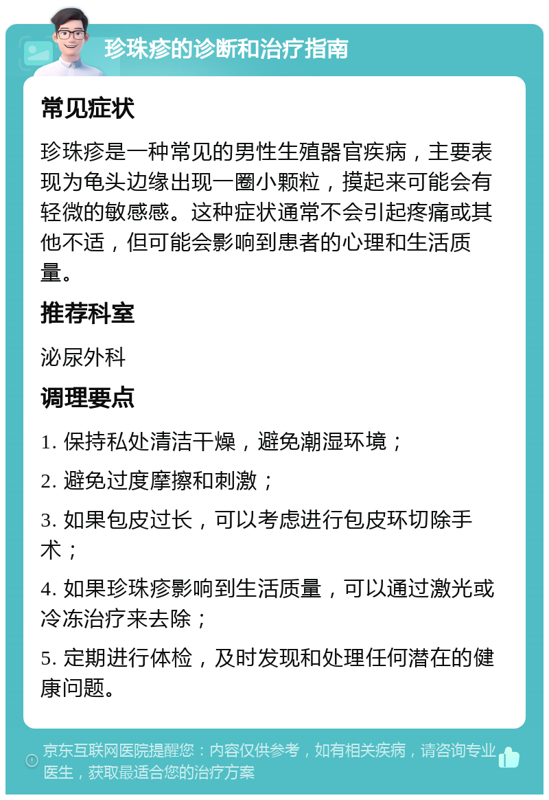 珍珠疹的诊断和治疗指南 常见症状 珍珠疹是一种常见的男性生殖器官疾病，主要表现为龟头边缘出现一圈小颗粒，摸起来可能会有轻微的敏感感。这种症状通常不会引起疼痛或其他不适，但可能会影响到患者的心理和生活质量。 推荐科室 泌尿外科 调理要点 1. 保持私处清洁干燥，避免潮湿环境； 2. 避免过度摩擦和刺激； 3. 如果包皮过长，可以考虑进行包皮环切除手术； 4. 如果珍珠疹影响到生活质量，可以通过激光或冷冻治疗来去除； 5. 定期进行体检，及时发现和处理任何潜在的健康问题。