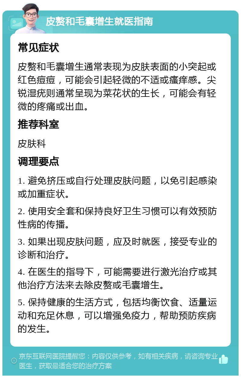 皮赘和毛囊增生就医指南 常见症状 皮赘和毛囊增生通常表现为皮肤表面的小突起或红色痘痘，可能会引起轻微的不适或瘙痒感。尖锐湿疣则通常呈现为菜花状的生长，可能会有轻微的疼痛或出血。 推荐科室 皮肤科 调理要点 1. 避免挤压或自行处理皮肤问题，以免引起感染或加重症状。 2. 使用安全套和保持良好卫生习惯可以有效预防性病的传播。 3. 如果出现皮肤问题，应及时就医，接受专业的诊断和治疗。 4. 在医生的指导下，可能需要进行激光治疗或其他治疗方法来去除皮赘或毛囊增生。 5. 保持健康的生活方式，包括均衡饮食、适量运动和充足休息，可以增强免疫力，帮助预防疾病的发生。