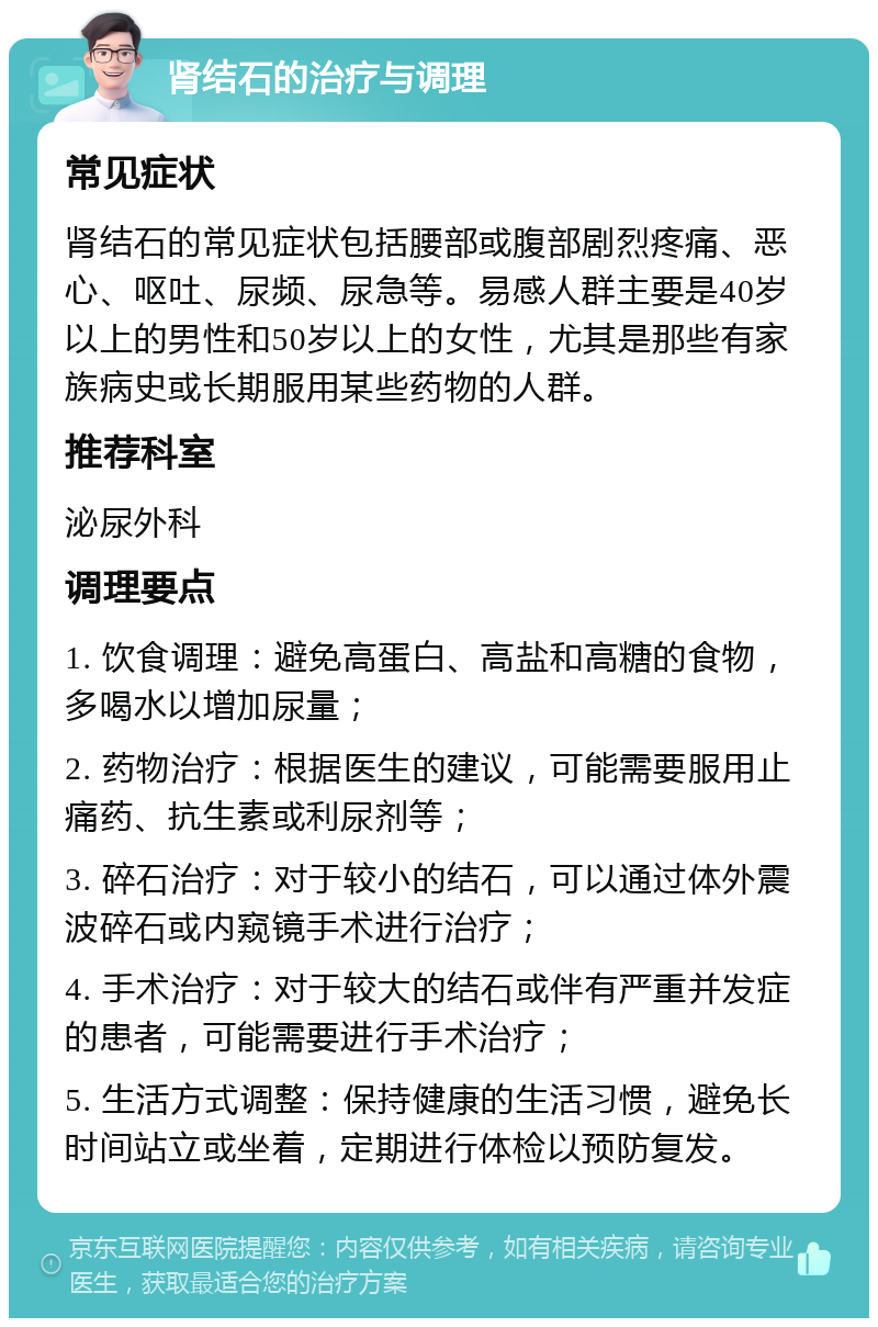 肾结石的治疗与调理 常见症状 肾结石的常见症状包括腰部或腹部剧烈疼痛、恶心、呕吐、尿频、尿急等。易感人群主要是40岁以上的男性和50岁以上的女性，尤其是那些有家族病史或长期服用某些药物的人群。 推荐科室 泌尿外科 调理要点 1. 饮食调理：避免高蛋白、高盐和高糖的食物，多喝水以增加尿量； 2. 药物治疗：根据医生的建议，可能需要服用止痛药、抗生素或利尿剂等； 3. 碎石治疗：对于较小的结石，可以通过体外震波碎石或内窥镜手术进行治疗； 4. 手术治疗：对于较大的结石或伴有严重并发症的患者，可能需要进行手术治疗； 5. 生活方式调整：保持健康的生活习惯，避免长时间站立或坐着，定期进行体检以预防复发。