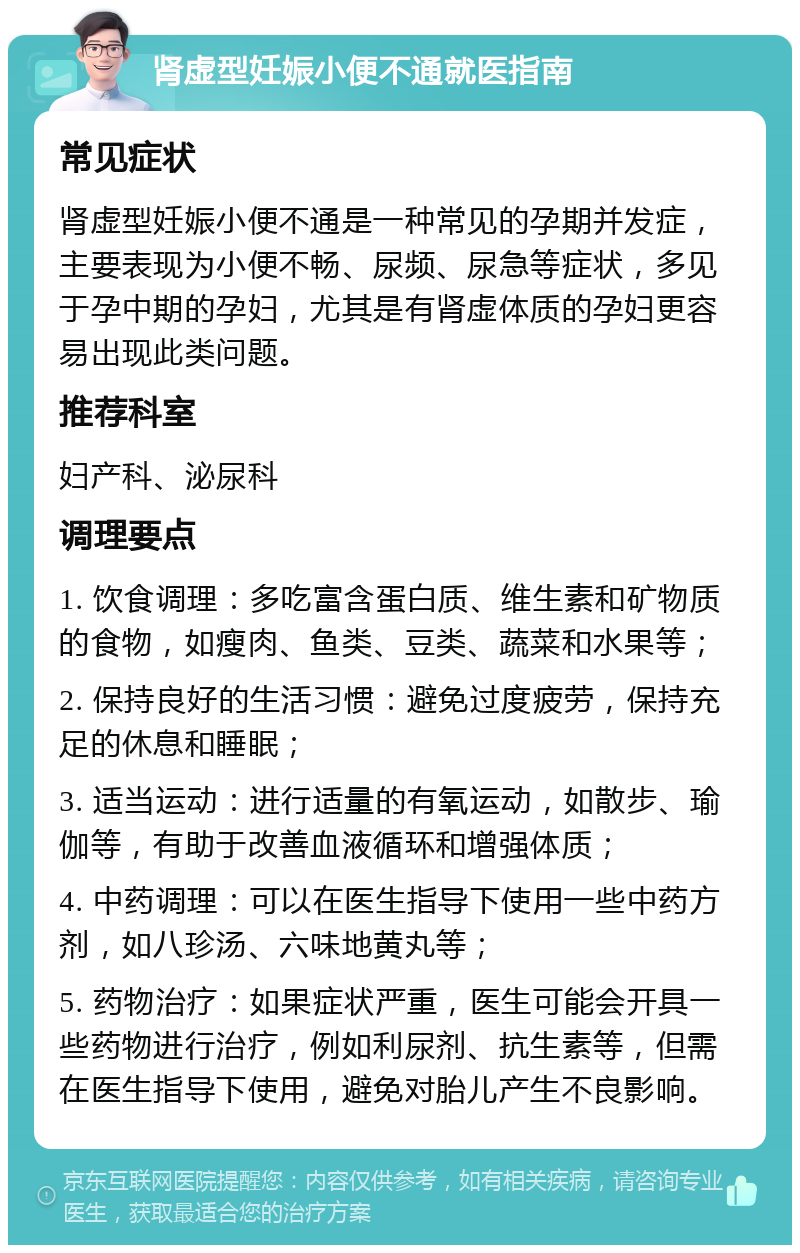 肾虚型妊娠小便不通就医指南 常见症状 肾虚型妊娠小便不通是一种常见的孕期并发症，主要表现为小便不畅、尿频、尿急等症状，多见于孕中期的孕妇，尤其是有肾虚体质的孕妇更容易出现此类问题。 推荐科室 妇产科、泌尿科 调理要点 1. 饮食调理：多吃富含蛋白质、维生素和矿物质的食物，如瘦肉、鱼类、豆类、蔬菜和水果等； 2. 保持良好的生活习惯：避免过度疲劳，保持充足的休息和睡眠； 3. 适当运动：进行适量的有氧运动，如散步、瑜伽等，有助于改善血液循环和增强体质； 4. 中药调理：可以在医生指导下使用一些中药方剂，如八珍汤、六味地黄丸等； 5. 药物治疗：如果症状严重，医生可能会开具一些药物进行治疗，例如利尿剂、抗生素等，但需在医生指导下使用，避免对胎儿产生不良影响。